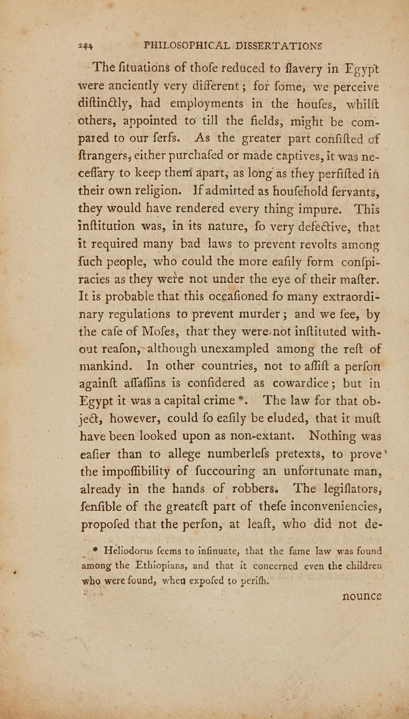 - The fituations of thofe reduced to flavery in Fe yp were anciently very different; for fome, we perceive diftin@ly, had employments in the houfes, whilft - others, appointed to till the fields, might be com- pared to our ferfs. As the greater part confifted of ftrangers, either purchafed or made captives, it was ne- _ceffary to keep them apart, as long as they perfifted if their own religion. Ifadmitted as houfehold fervants, they would have rendered every thing impure. This inftitution was, in its nature, fo very defeéctive, that it required many bad laws to prevent revolts among fuch people, who could the more eafily form confpi- racies as they were not under the eye of their matter. It is probable that this oceafioned fo many extraordi- nary regulations to prevent murder; and we fee, by the cafe of Mofes, that they were-not inftituted with- out reafon,-although unexampled among the reft of mankind. In other countries, not to affift a perfon againft affaffins is confidered as cowardice; but in Egypt it was a capital crime*. The law for that ob- ject, however, could fo eafily be eluded, that it muft have been looked upon as non-extant. Nothing was eafier than to allege numberlefs pretexts, to prove’ the impoffibility of fuccouring an unfortunate man, already in the hands of robbers. The legiflators, fenfible of the greateft part of thefe inconveniencies, propofed that the perfon, at leaft, who did not de- *. Heliodorus feems to infinuate, that the fame law was found among the Ethiopians, and that it concerned even the children who were found, when expofed to perifh. he nounce