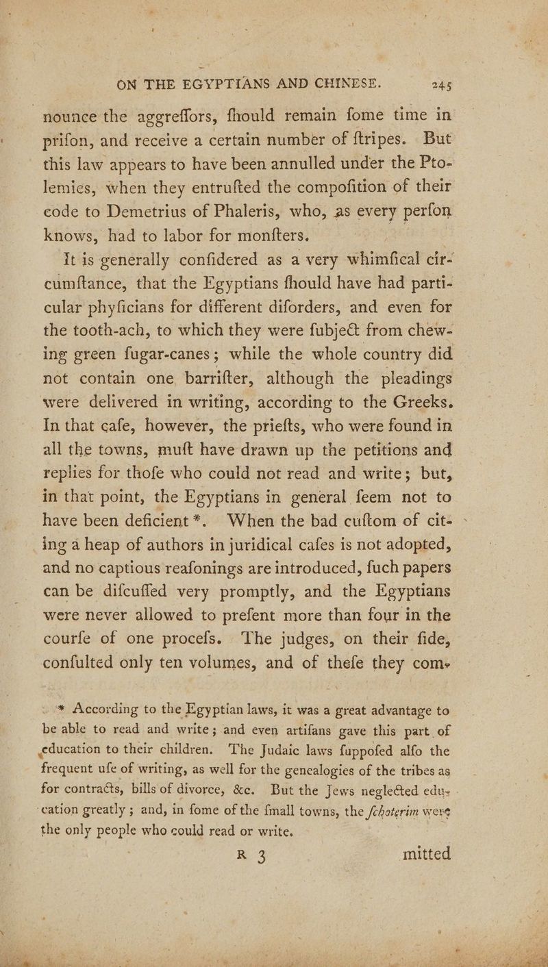 _nounce the aggreflors, fhould remain fome time in prifon, and receive a certain number of ftripes. But this law appears to have been annulled under the Pto- lemies, when they entrufted the compofition of their code to Demetrius of Phaleris, who, as every perfon knows, had to labor for montters. | | It is generally confidered as a very whimfical cir- cumftance, that the Egyptians fhould have had parti- cular phyficians for different diforders, and even for the tooth-ach, to which they were fubje&amp;t from chew- ing green fugar-canes; while the whole country did not contain one barrifter, although the pleadings were delivered in writing, according to the Greeks. In that cafe, however, the priefts, who were found in all the towns, muft have drawn up the petitions and replies for thofe who could not read and write; but, in that point, the Egyptians in general feem not to have been deficient *. When the bad cuftom of cit- : _ing a heap of authors in juridical cafes is not adopted, and no captious reafonings are introduced, fuch papers can be difcufled very promptly, and the Egyptians were never allowed to prefent more than four in the courfe of one procefs. The judges, on their fide, confulted only ten volumes, and of thefe they come * According to the Egyptian laws, it was a great advantage to be able to read and write; and even artifans gave this part of education to their children. The Judaic laws fuppofed alfo the eddie ufe of writing, as well for the genealogies of the tribes as for contraéts, bills of divorce, &amp;c. But the Jews neglected edus - ‘cation greatly ; and, in fome of the {mall towns, the /oqaterim were the only people who could read or write. R 3 | mitted