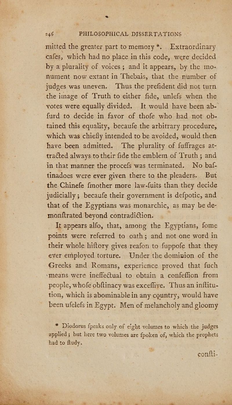 mitted the greater part to memory *. Extraordinary cafes, which had no place in this code, were decided by a plurality of voices; and it appears, by the mo- nument now extant in Thebais, that the number of judges was uneven. ‘Thus the prefident did not turn the image of Truth to either fide, unlefs when the votes were equally divided. It would have been ab- furd to decide in favor of thofe who had not ob- tained this equality, becaufe the arbitrary procedure, which was chiefly intended to be avoided, would then have been admitted. The plurality of fuffrages at- tracted always to their fide the emblem of ‘Truth ; and in that manner the procefs was terminated. No baf- tinadoes were ever given there to the pleaders. But the Chinefe fmother more law-fuits than they decide judicially ; becaufe their government is defpotic, and that of the Egyptians was monarchic, as may be de- monftrated beyond contradiétion. It appears alfo, that, among the Egyptians, fome points were referred ta oath; and not one word in their whole hiftory gives reafon to fuppofe that they ever employed torture. Under the dominion of the Greeks and Romans, experience proved that fuch ‘means were ineffeQual to obtain a confeflion from people, whofe obftinacy was exceflive. Thus an inftitu- tion, which is abominable in any country, would have been ufelefs in Egypt. Men of melancholy and gloomy * Diodorus fpeaks only of eight volumes to which the judges applied ; but here two volumes are fpoken of, which the prophets had to ftudy. confti-