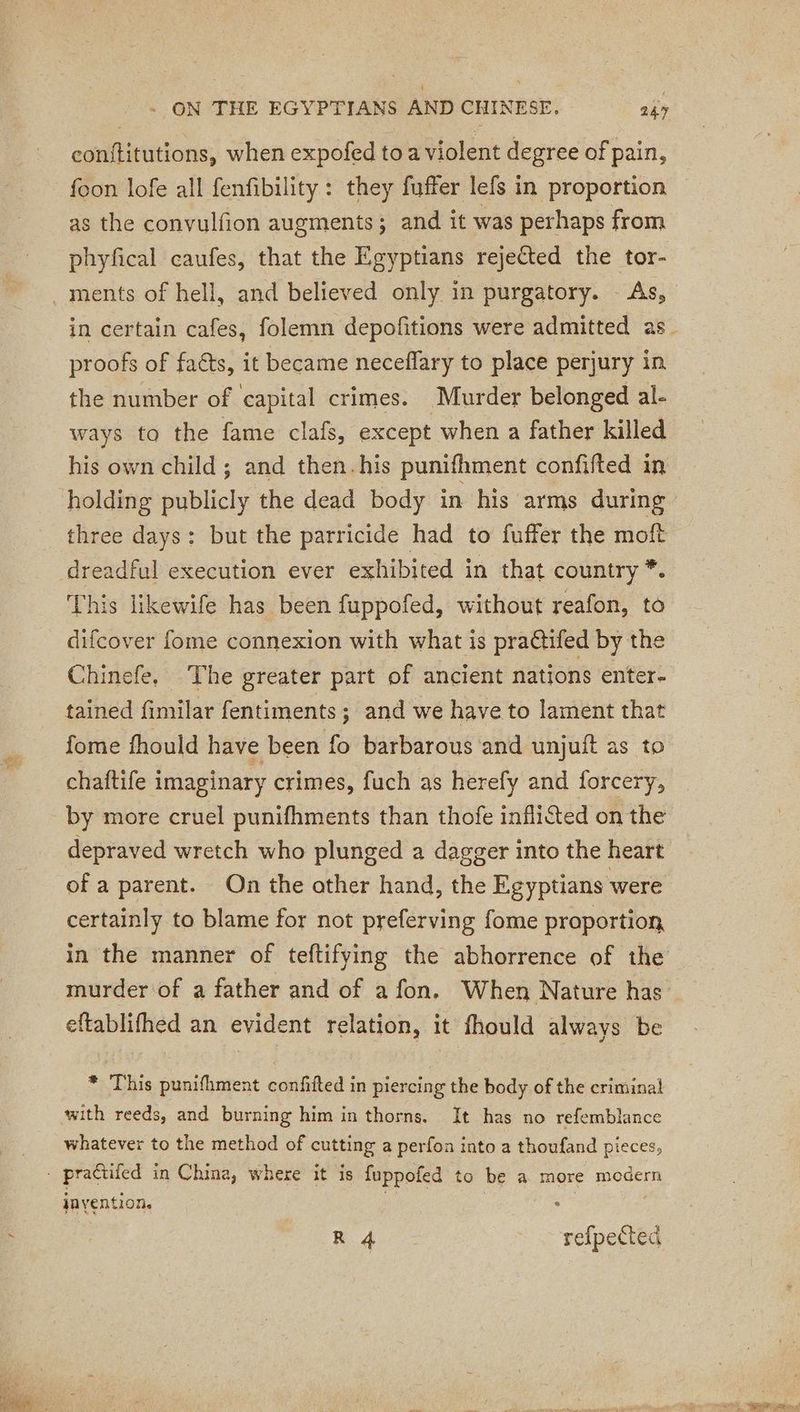 conititutions, when expofed to a violent degree of pain, foon lofe all fenfibility : they fuffer lefs in proportion as the convulfion augments; and it was perhaps from phyfical caufes, that the Egyptians rejected the tor- . ments of hell, and believed only in purgatory. As, proofs of faéts, it became neceflary to place perjury in the number of capital crimes. Murder belonged al- ways to the fame clafs, except when a father killed his own child; and then. his punifhment confifted in holding publicly the dead body in his arms during three days: but the parricide had to fuffer the moft dreadful execution ever exhibited in that country * This likewife has been fuppofed, without reafon, to difcover fome connexion with what is practifed by the Chinefe, The greater part of ancient nations enter- tained fimilar fentiments; and we have to lament that fome fhould have been fo barbarous and unjuit as to chaftife imaginary crimes, fuch as herefy and forcery, by more cruel punifhments than thofe infliéted on the depraved wretch who plunged a dagger into the heart of a parent. On the other hand, the Egyptians were certainly to blame for not preferving fome proportion eftablifhed an evident relation, it fhould always be * This punifhment confifted in piercing the body of the criminal with reeds, and burning him in thorns. It has no refemblance whatever to the method of cute a perfon into a thoufand pieces, - practifed in China, where it is fuppofed to be a more mn jnyention. R 4 refpected