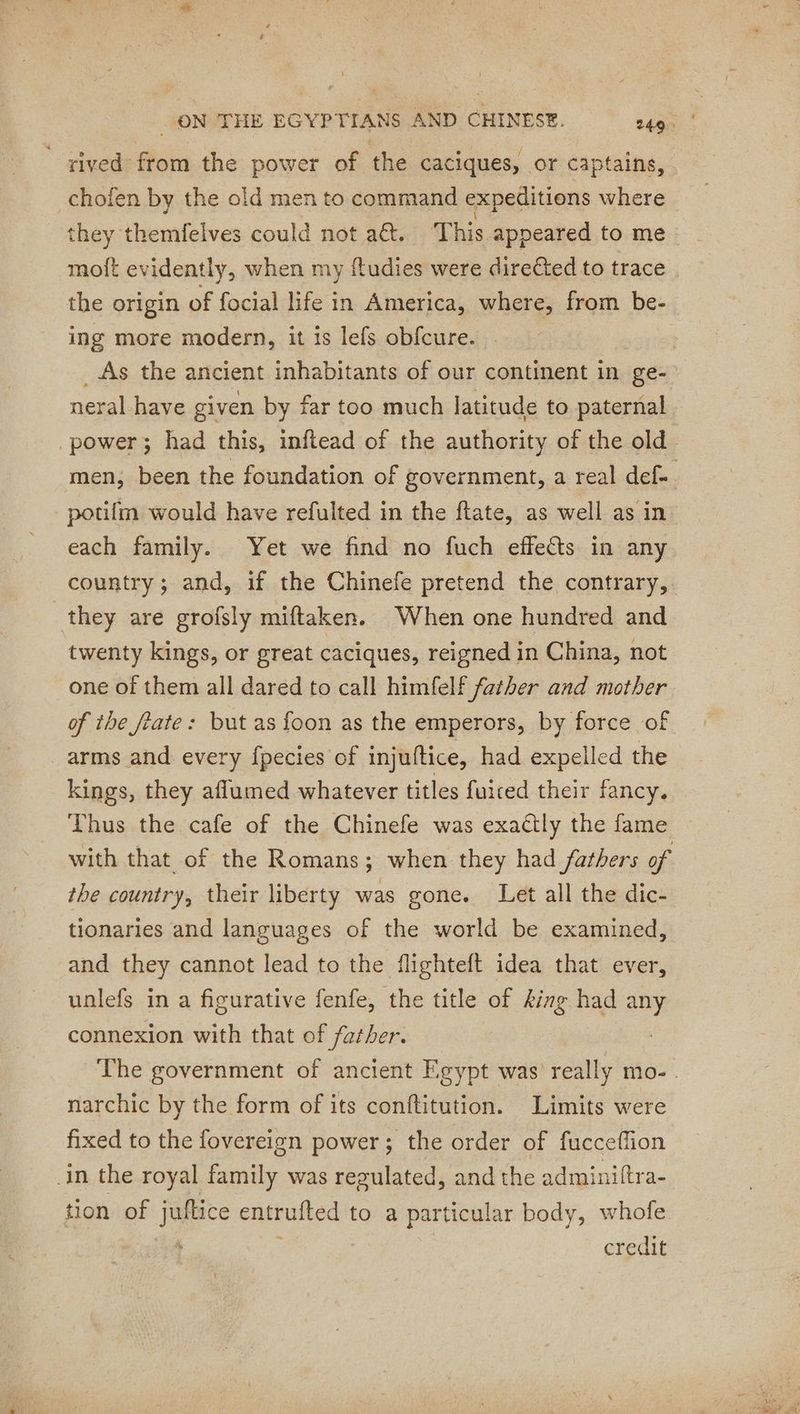 rived from the power of the caciques, or captains, chofen by the old men to command expeditions where | they themfelves could not a. This appeared to me moft evidently, when my ftudies were direéted to trace . the origin of focial life in America, where, from be- ing more modern, it is lefs obfcure. | _As the ancient inhabitants of our continent in ge- neral have given by far too much latitude to paternal power; had this, inftead of the authority of the old. men, been the foundation of government, a real def. potifm would have refulted in the ftate, as well as in each family. Yet we find no fuch effets in any country; and, if the Chinefe pretend the contrary,. they are groisly miftaken. When one hundred and twenty kings, or great caciques, reigned in China, not one of them all dared to call himfelf father and mother of the fate: but as foon as the emperors, by force of arms and every fpecies of injuftice, had expelled the kings, they aflumed whatever titles fuiced their fancy. Thus the cafe of the Chinefe was exactly the fame with that of the Romans; when they had fathers of the country, their liberty was gone. Let all the dic- tionaries and languages of the world be examined, and they cannot lead to the flighteft idea that ever, unlefs in a figurative fenfe, the title of king had any connexion with that of father. The government of ancient Egypt was really mo. . narchic by the form of its conftitution. Limits were fixed to the fovereign power ; the order of fucceflion in the royal family was regulated, and the adminiftra- tion of juftice entrufted to a particular body, whofe credit