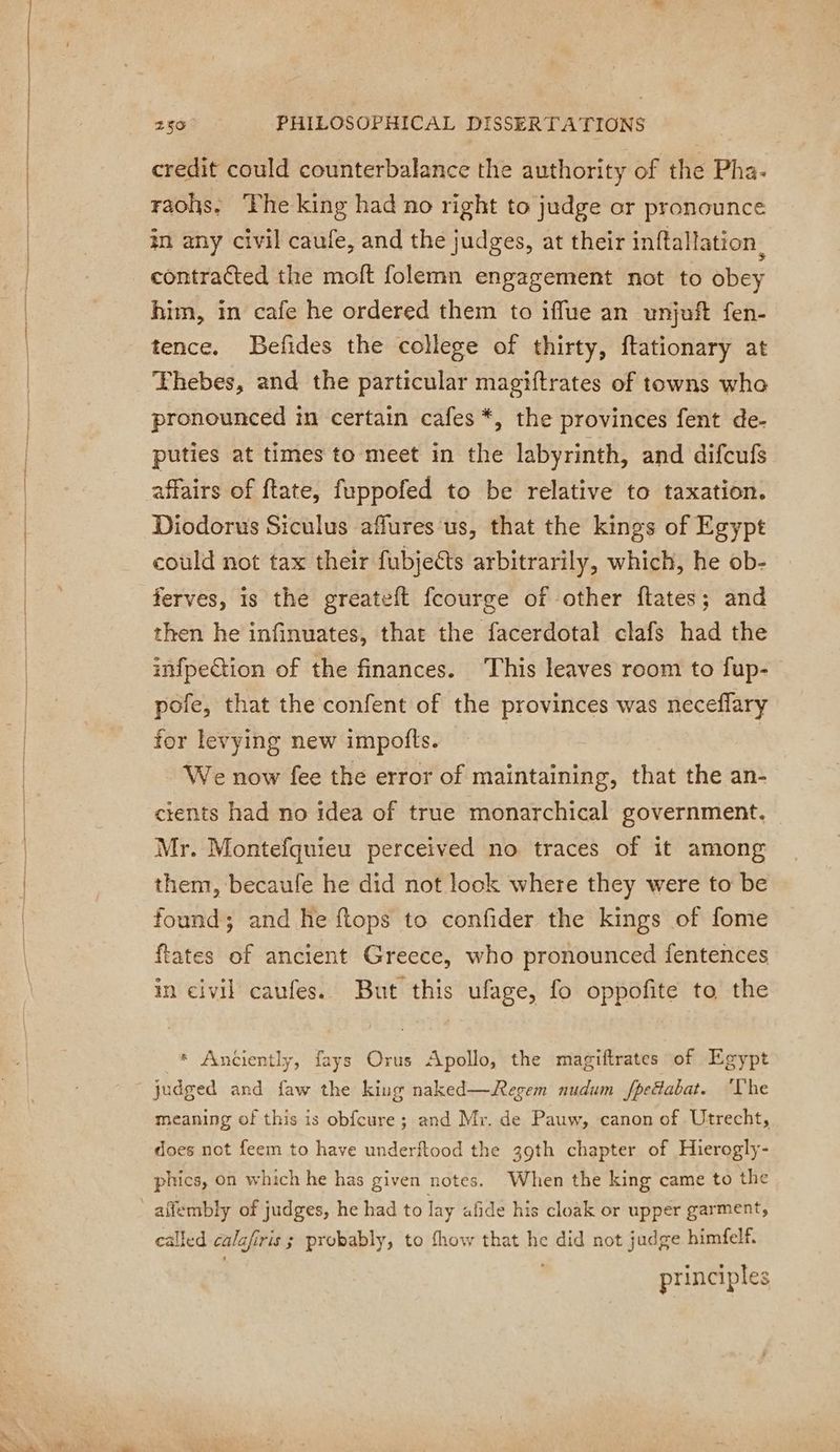 credit could counterbalance the authority of the Pha- raohs. The king had no right to judge or pronounce in any civil caufe, and the judges, at their inftallation , contracted the moft folemn engagement not to obey him, in cafe he ordered them to iffue an unjoft fen- tence. Befides the college of thirty, ftationary at Thebes, and the particular magiftrates of towns who pronounced in certain cafes *, the provinces fent de- puties at times to meet in the labyrinth, and difcufs affairs of ftate, fuppofed to be relative to taxation. Diodorus Siculus affures us, that the kings of Egypt could not tax their fubjects arbitrarily, which, he ob- ferves, is the greateft fcourge of other ftates; and then he infinuates, that the facerdotal clafs had the imfpection of the finances. ‘This leaves room to fup- pofe, that the confent of the provinces was neceflary for levying new impofts. | We now fee the error of maintaining, that the an- cients had no idea of true monarchical government. Mr. Montefquieu perceived no traces of it among them, becaufe he did not look where they were to be found; and he {tops to confider the kings of fome ftates of ancient Greece, who pronounced fentences in civil caufes. But this ufage, fo oppofite to the * Anciently, fays Orus Apollo, the magiftrates of Egypt judged and faw the king naked—Regem nudum fpedabat. The meaning of this is obfcure ; and Mr. de Pauw, canon of Utrecht, does not feem to have underftood the 39th chapter of Hierogly- phics, on which he has given notes. When the king came to the called calafiris ; probably, to fhow that he did not judge himfelf. | principles