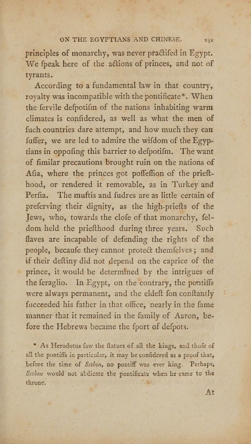 principles of monarchy, was never practifed in Egypt. We fpeak here of the aétions of princes, and not of tyrants. According toa fcadaedteilat law in that country, royalty was incompatible with the pontificate*. When the fervile defpotifm of the nations inhabiting warm climates is confidered, as well as what the men of fuch countries dare attempt, and how much they can fuffer, we are led to admire the wifdom of the Egyp- tians in oppofing this barrier to defpotifm. The want of fimilar precautions brought ruin on the nations of Afia, where the princes got pofleflion of the prieft- hood, or rendered it removable, as in Turkey and Perfia. The muftis and fudres are as little certain of preferving their dignity, as the high-priefts of the Jews, who, towards the clofe of that monarchy, fel- dom held the priefthood during three years. Such flaves are incapable of defending the rights of the people, becaufe they cannot protect themfelves ; and if their deftiny did not depend on the caprice of the prince, it would be determined by the intrigues of | the feraglio. In Egypt, on the contrary, the pontiffs were always permanent, and the eldeft fon conftantly fucceeded his father in that office, nearly in the fame manner that it remained in the family of Aaron, be- fore the Hebrews became the {port of defpots. * As Herodotus faw the ftatues of all the kings, and thofe of all the pontiffs in particular, it may be confidered as a proof that, before the time of Sethon, no pontiff was ever king. ‘Perhaps, ethoz would not abdicate the peutihtste when he came to the throne. S At