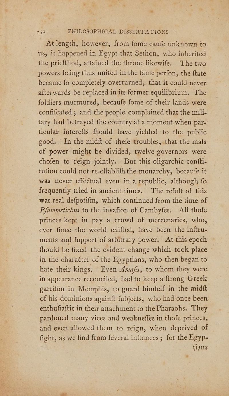 At length, however, from fome caufe unknown to us, it happened in Egypt that Sethon, who inherited the prielthod, attained the throne likewife. The two powers being thus united in the fame perfon, the {tate became fo completely overturned, that it could never. afterwards be replaced in its former equilibrium. The foldiers murmured, becaufe fome of their lands were confifcated ; and the people complained that the mili- tary had betrayed the country at a moment when par- ticular interefts fhould have yielded to the public good. In the midft of thefe troubles, that the mafs of power might be divided, twelve governors were chofen to reign jointly. But this oligarchic confti- tution could not re-eftablith the monarchy, becaufe it was never effectual even in a republic, although fo frequently tried in ancient times. The refult of this was real defpotifm, which continued from the time of Pfanmetichus to the invafion of Cambyfes. All thofe princes kept in pay a crowd of mercenaries, who, ever fince the world exifted, have been the inftru- ments and fupport of arbitrary power. At this epoch fhould be fixed the evident change which took place ~ in the character of the Egyptians, who then began to hate their kings. Even Amafis, to whom they were in appearance reconciled, had to keep a ftrong Greek garrifon in Memphis, to guard himfelf in the midft of his dominions againft fubje&amp;ts, who had once been enthufiaftic in their attachment to the Pharaohs. They pardoned many vices and weaknefles in thofe princes, and even allowed them to reign, when deprived of fight, as we find from feveral inftances ; for the Egyp- tians