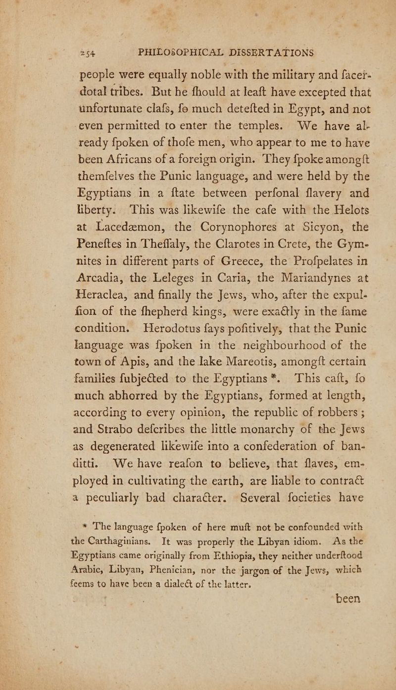 people were equally noble with the military and facer- dotal tribes. But he fhould at leaft have excepted that unfortunate clafs, fo much detefted in Egypt, and not even permitted to enter the temples. We have al- ready fpoken of thofe men, who appear to me to have been Africans of a foreign origin. They {poke amongft themfelves the Punic language, and were held by the Egyptians in a ftate between perfonal flavery and liberty. This was likewife the cafe with the Helots at Lacedæmon, the Corynophores at Sicyon, the Peneftes in Theffaly, the Clarotes in Crete, the Gym- nites in different parts of Greece, the Profpelates in Arcadia, the Leleges in Caria, the Mariandynes at Heraclea, and finally the Jews, who, after the expul- — fion of the fhepherd kings, were exaëtly in the fame condition. Herodotus fays pofitively, that the Punic language was fpoken in the neighbourhood of the town of Apis, and the lake Mareotis, amongft certain families fubjected to the Egyptians*. This caft, fo much abhorred by the Egyptians, formed at length, according to every opinion, the republic of robbers ; and Strabo defcribes the little monarchy of the Jews as degenerated likewife into a confederation of ban- ditt. We have reafon to believe, that flaves, em- ployed in cultivating the earth, are liable to contract a peculiarly bad charaéter. Several focieties have * The language fpoken of here muft not be confounded with the Carthaginians. It was properly the Libyan idiom. As the Egyptians came originally from Ethiopia, they neither underftood Arabic, Libyan, Phenician, nor the jargon of the Jews, which feems to have been a dialect of the latter. been