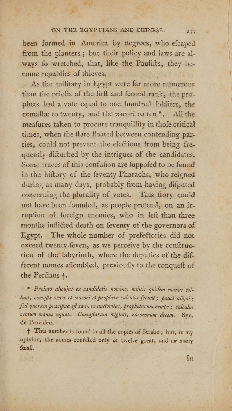 been formed in America by negroes, who efcaped from the planters; but their policy and laws are al. ways fo wretched, that, like the Paulifts, they be- come republics of thieves. As the military in Egypt were far more numerous than the priefts of the firft and fecond rank, the pro- phets had a vote equal to one hundred foldiers, the comafte to twenty, and the zacori to ten*. All the meafures taken to procure tranquillity in thofe critical ties, could not prevent the elections from being fre- quently difturbed by the intrigues of the candidates. Some traces of this confufion are fuppofed to be found in the hiftory of the feventy Pharaohs, who reigned during as many days, probably from having difputed concerning the plurality of votes. This ftory could not have been founded, as people pretend, on an ir- ruption of foreign enemies, who in lefs than three months inflicted death on feventy of the governors of Egypt. The whole number of prefeétories did not exceed twenty-feven, as we perceive by the conftruc- tion ef the labyrinth, where the deputies of the dif- ferent nomes aflembled, previoufly to vie conqueft of the Perfians +. * Prolate alicujus ex candidatis nomine, militis quidem manus tol- * dunt, comafte vero et xacori et prophete calculos ferunt ; pauci aliqui : fed quorum pracipua eff ea in re audoritas, prophetarum nempe ; calculus centum manus equat. Comaflaram viginti, xacororum decem. Syn. de Providen. oe + This number is found in all the copies of Strabo; but, in my opinion, the nomes confifted only of twelve great, and as many Small. In