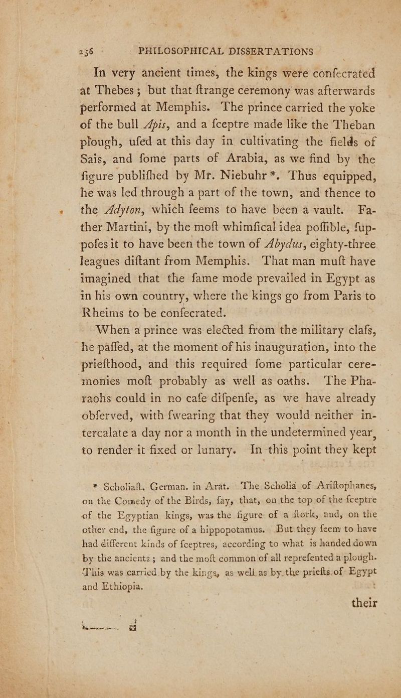 #* ete PHILOSOPHICAL DISSERTATIONS In very ancient times, the kings were confecrated at Thebes; but that ftrange ceremony was afterwards performed at Memphis. The prince carried the yoke of the bull is, and a fceptre made like the Theban plough, ufed at this day in cultivating the fields of Sais, and fome parts of Arabia, as we find by the figure publifhed by Mr. Niebuhr *. Thus equipped, he was led through a part of the town, and thence to the Adyton, which feems to have been a vault. Fa- ther Martini, by the moft whimfical idea pofible, fup- pofes it to have been the town of Abydus, eighty-three leagues diftant from Memphis. That man muft have imagined that the fame mode prevailed in Egypt as in his own country, where the kings go from Paris to Rheims to be confecrated. When a prince was elected from the military clafs, he paffed, at the moment of his inauguration, into the priefthood, and this required fome particular cere- ‘monies moft probably as well as oaths. The Pha- raohs could in no cafe difpenfe, as we have already obferved, with {wearing that they would neither in- tercalate a day nor a month in the undetermined year, to render it fixed or lunary. In this point they kept * Scholiafl. German. in Arat. The Scholia of Ariftophanes, on the Comedy of the Birds, fay, that, on the top of the fceptre of the Egyptian kings, was the figure of a flork, and, on the other end, the figure of a hippopotamus. But they feem to have had different kinds of fceptres, according to what 1s handed down by the ancients; and the moft common of all reprefented a plough. ‘This was carried by the kings, as weli as by. the priefts.of Egypt and Ethiopia. their ’ Rigo ir. gy