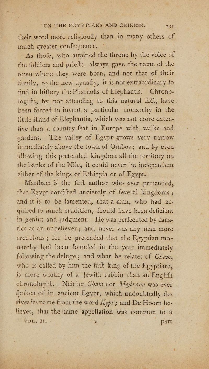 their word more religioufly than in many others of much greater confequence, © : As thofe, who attained the throne bs the voice of the foldiers and priefts, always gave the name of the town where they were born, and not that of their family, to the new dynafty, it is not extraordinary to find in hiftory the Pharaohs of Elephantis. Chrono- logifts, by not attending to this natural fa, have. been forced to invent a particular monarchy 4p the little ifland of Elephantis, which was not more exten- five than a country-feat in Europe with walks and gardens. ‘The valley of Egypt grows very narrow immediately above the town of Ombos; and by even allowing this pretended kingdom all the territory on the banks of the Nile, it could never be independent either of the kings of Ethiopia or of Egypt. Marfham is the firft author who ever pretended, that Egypt confifted anciently of feveral kingdoms ; and it is to be lamented, that a man, who had ac- quired fo much erudition, fhould have been deficient in genius and judgment. He was perfecuted by fana- tics as an unbeliever; and never was any man more credulous ; for he pretended that the Egyptian mo- narchy had been founded in the year immediately following the deluge ; and what he relates of Cham, who is called by him the firft king of the Egyptians, is more worthy of a Jewifh rabbin than an Englifh chronologift. Neither Cham nor Me/?raim was ever {poken ae in ancient Egypt, which undoubtedly de- rives its name from the word Kypt ; and De Hoorn be- lieves, that the fame appellation was common to a VOL, II. S : | part