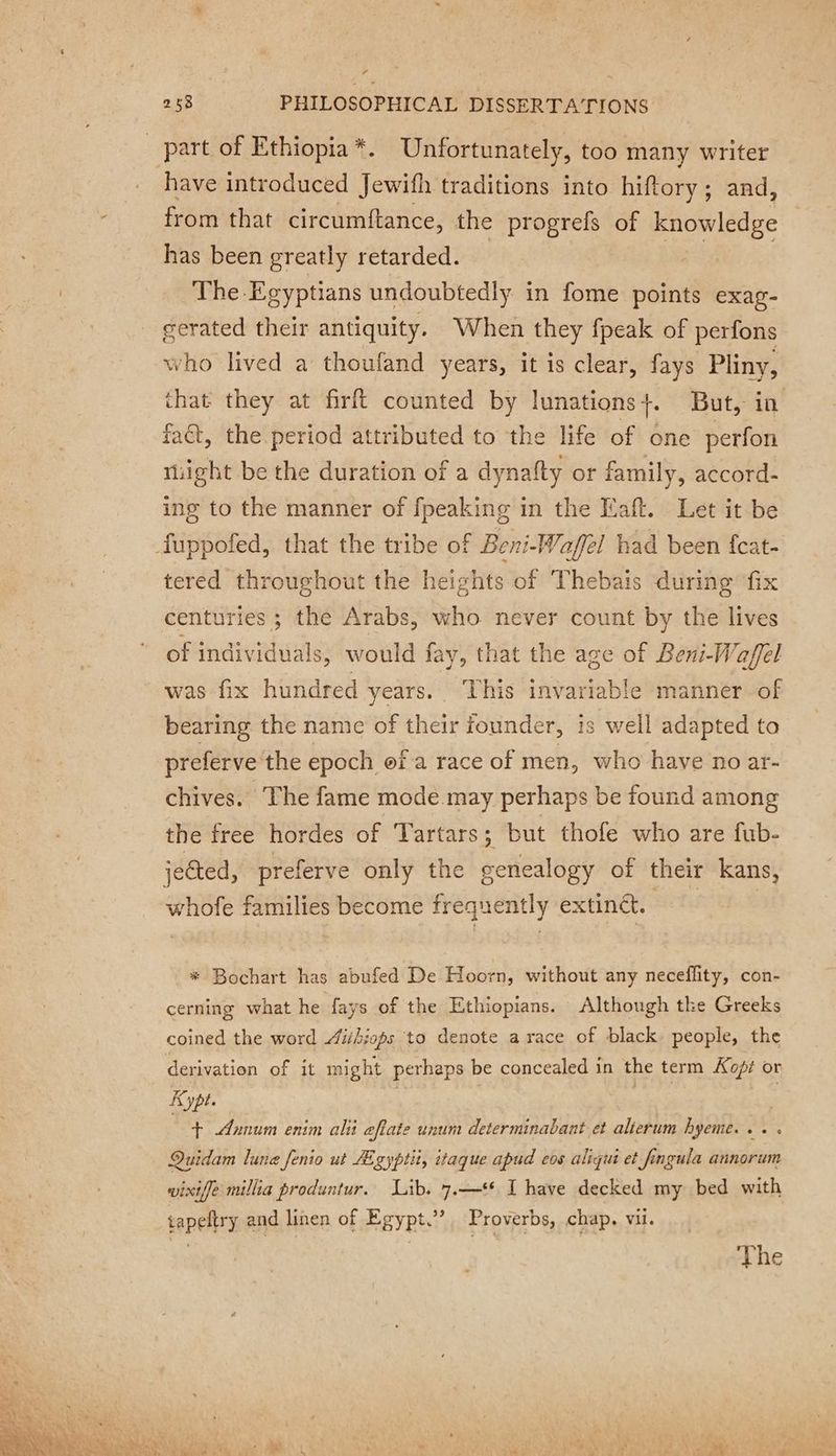LA 258 PHILOSOPHICAL DISSERTATIONS part of Ethiopia *. Unfortunately, too many writer have introduced Jewifh traditions into hiftory; and, from that circumftance, the progrefs of knowledge has been greatly retarded. The Egyptians undoubtedly in fome points exag- gerated their antiquity. When they fpeak of perfons who lived a thoufand years, it is clear, fays Pliny, that they at firft counted by lunations+. But, in fact, the period attributed to the life of one perfon tight be the duration of a dynafty or family, accord- ing to the manner of fpeaking in the Eaft. Let it be fuppofed, that the tribe of Beni-Wafel had been fcat- tered throughout the heights of Thebais during fix centuries ; the Arabs, who never count by the lives of individuals, would fay, that the age of Beni-Waffel was fix hundred years. This invariable manner of bearing the name of their founder, is well adapted to preferve the epoch of a race of men, who have no ar- chives, The fame mode.may perhaps be found among the free hordes of Tartars 5 but thofe who are fub- jected, preferve only the genealogy of their kans, whofe families become frequently extinct. * Bochart has abufed De Hoorn, without any neceflity, con- cerning what he fays of the Ethiopians. Although the Greeks coined the word Aiihiops to denote a race of black people, the derivation of it might perhaps be concealed in the term Koff or Kypt. | | xs | + Annum enim alii aftate unum determinabant et alierum hyeme. . . Quidam lune fenio ut Ægypti, itaque apud eos aliqui et fingula annorum wixiffe millia produntur. Lib. 7.—** I have decked my bed with tapeltry and linen of Egypt”, Proverbs, chap. vil.