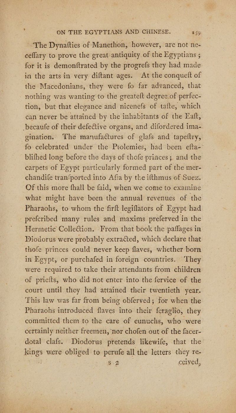 The Dynafties of Manethon, however, are not ne- ceflary to prove the great antiquity of the Egyptians ; for it is demonftrated by the progrefs they had made in the arts in very diftant ages. At the conqueft of the Macedonians, they were fo far advanced, that nothing was wanting to the greateft degree of perfec- tion, but that elegance and nicenefs of tafte, which can never be attained by the inhabitants of the Eatt, becaufe of their defeëtive organs, and difordered ima- gination, ‘The manufactures of glafs and tapeftry, fo celebrated under the Ptolemies, had been efta- blifhed long before the days of thofe princes ;, and the carpets of Egypt particularly formed part of the mer- chandiie tran'ported into Afia by the ifthmus of Suez. Of this more fhall be faid, when we come to examine what might have been the annual revenues of the Pharaohs, to whom the firft legiflators of Egypt had - prefcribed many rules and maxims preferved in the Hermetic ColleGtion. From that book the paflages in Diodorus were probably extraéted, which declare that thofe princes could never keep flaves, whether born in Egypt, or purchafed in foreign countries. They were required to take their attendants from children of priefts, who did not enter into the fervice of the court until they had attained their twentieth year. This law was far from being obferved; for when the - Pharaohs introduced flaves into their feraglio, they committed them to the care of eunuchs, who were certainly neither freemen, ‘nor chofen out of the facer- dotal clafs. Diodorus pretends likewife, that the nes were Risks to perufe all the letters they re- $-2 | ceived,