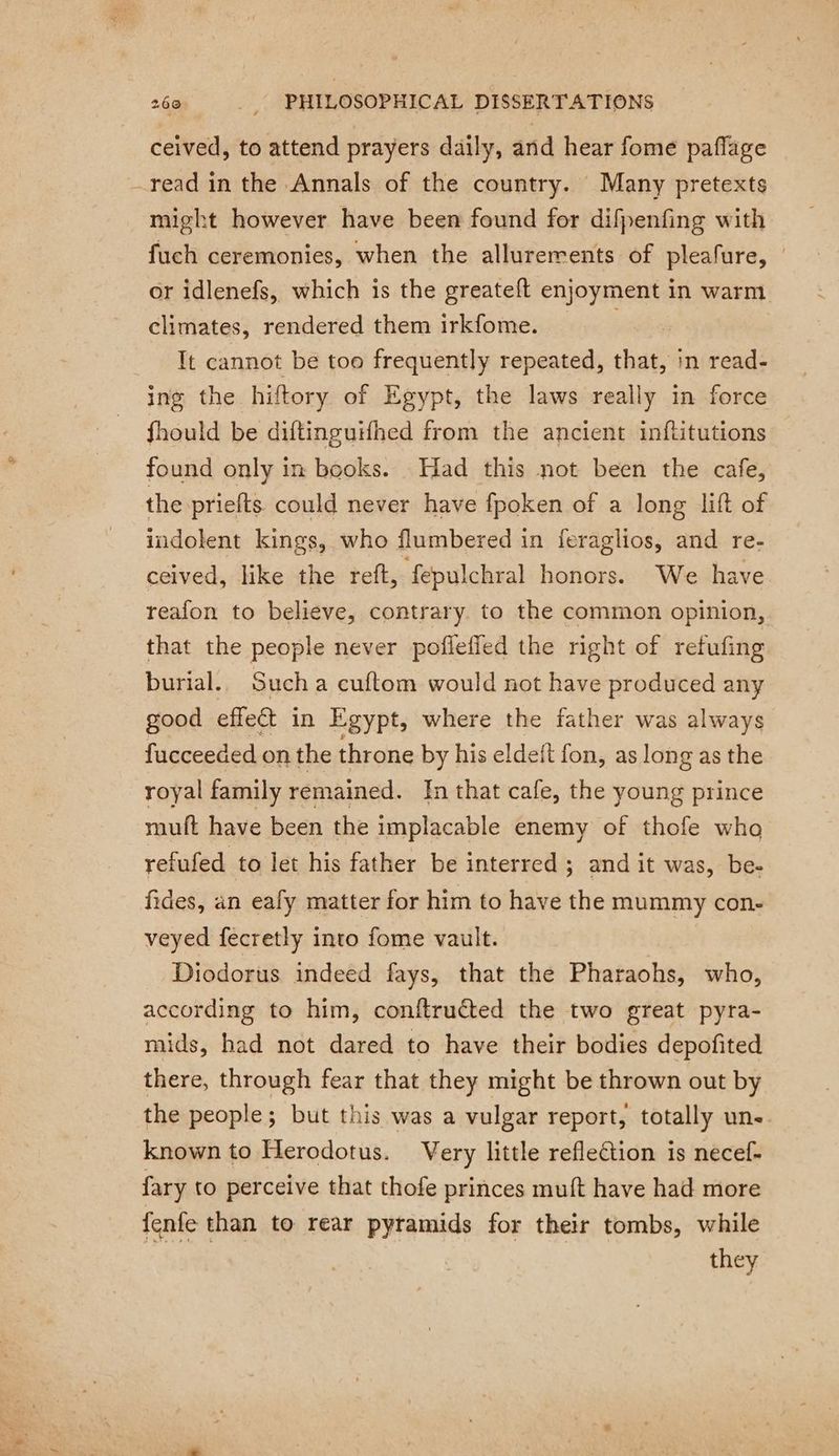 ceived, to attend prayers daily, and hear fome paflage read in the Annals of the country. Many pretexts might however have been found for difpenfing with fuch ceremonies, when the allurerents of pleafure, © or idlenefs, which is the greateft enjoyment in warm climates, rendered them irkfome. Tt cannot be too frequently repeated, shat in read- ing the hiftory of Egypt, the laws really in force fhould be diftinguifhed from the ancient inftitutions found only in books. Had this not been the cafe, the priefts could never have fpoken of a long lift of indolent kings, who flumbered in feraglios, and re- ceived, like the reft, fepulchral honors. We have reafon to believe, contrary to the common opinion, that the people never pofleffed the right of refufing burial. Such a cuftom would not have produced any good effect in Egypt, where the father was always fucceeded on the throne by his eldeft fon, as long as the royal family remained. In that cafe, the young prince muft have been the implacable enemy of thofe who refufed to let his father be interred ; and it was, be- fides, an ealy matter for him to have the mummy con- veyed fecretly into fome vault. Diodorus indeed fays, that the Pharaohs, who, according to him, conftruéted the two great pyra- mids, had not dared to have their bodies depofited there, through fear that they might be thrown out by the people; but this was a vulgar report, totally uns. known to Herodotus. Very little reflection is necef- fary to perceive that thofe princes muft have had more fenfe than to rear pyramids for their tombs, while