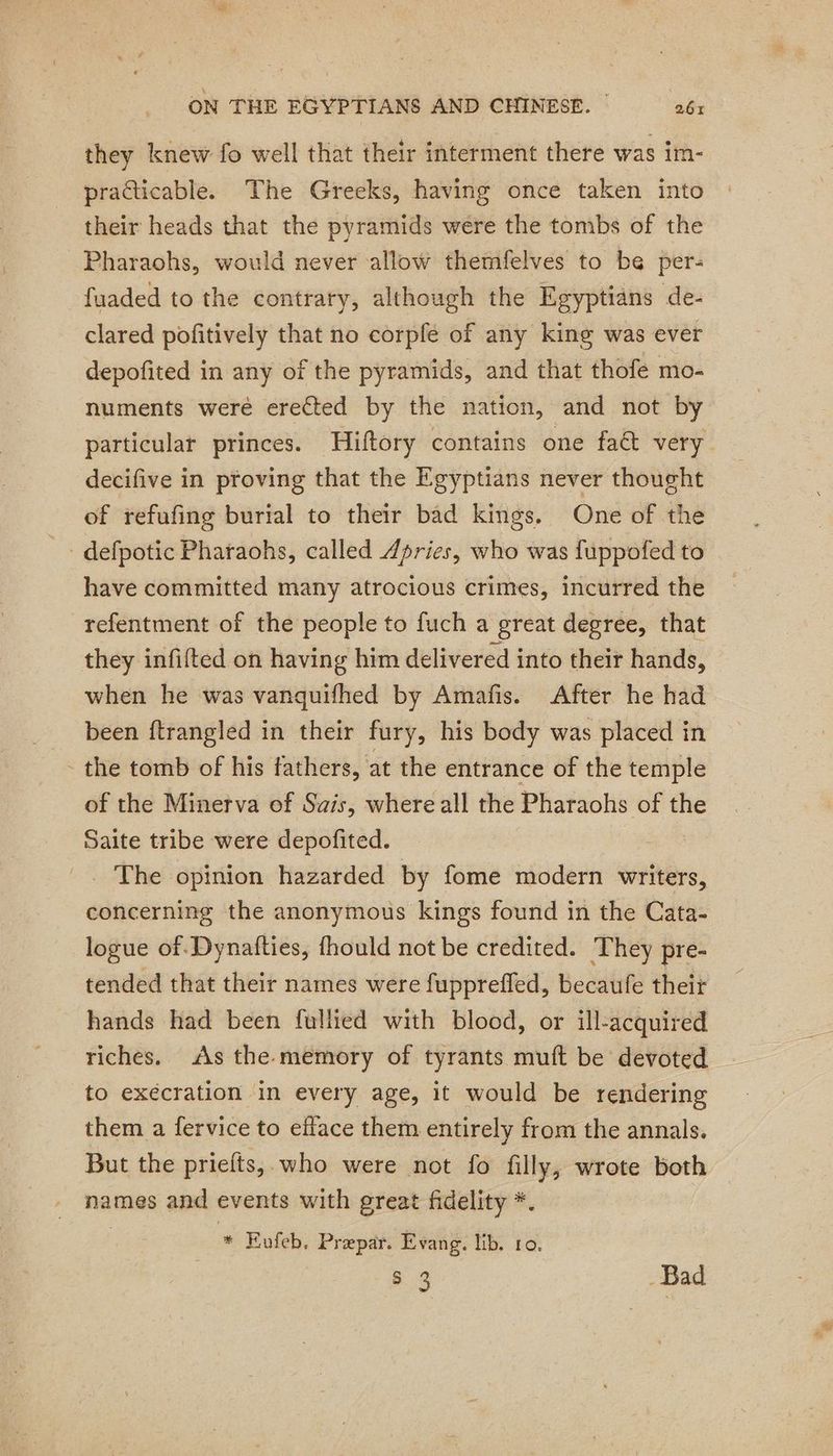 they knew fo well that their interment there was im- practicable. The Greeks, having once taken into their heads that the pyramids were the tombs of the Pharaohs, would never allow themfelves to be per- fuaded to the contrary, although the Egyptians de- clared pofitively that no corple of any king was ever depofited in any of the pyramids, and that thofe mo- numents were erected by the nation, and not by particular princes. Hiftory contains one fact very decifive in proving that the Egyptians never thought of refufing burial to their bad kings, One of the have committed many atrocious crimes, incurred the _refentment of the people to fuch a great degree, that they infifted on having him delivered into their hands, when he was vanquifhed by Amafis. After he had been ftrangled in their fury, his body was placed in _ the tomb of his fathers, at the entrance of the temple of the Minerva of Sais, where all the Pharaohs of the Saite tribe were depofited. = The opinion hazarded by fome modern writers, concerning the anonymous kings found in the Cata- logue of Dynafties, fhould not be credited. They pre- tended that their names were fuppreffed, becaufe their hands had been fullied with blood, or ill-acquired riches. As the memory of tyrants muft be devoted to exécration in every age, it would be rendering them a fervice to efface them entirely from the annals. But the priefts, who were not fo filly, wrote both names and events with great fidelity *. | * Evufeb. Præpar. Evang. lib. ro.