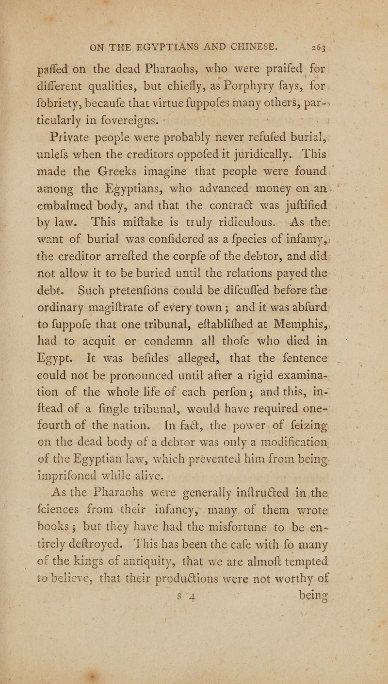 pafled on the dead Pharaohs, who were praifed for different qualities, but chiefly, as ; Porphyry fays, for. fobriety, becaufe that virtue fuppofes many annals par- ticularly in fovereigns. : | Private people were obablr never refufed burial, unlefs when the creditors oppofed it juridically. This made the Greeks imagine that people were found. among the Egyptians, who advanced money on an: ° embalmed body, and that the contract was juftified . by law. This miftake is truly ridiculous. As the: want of burial was confidered as a fpecies of infamy, the creditor arrefted the corpfe of the debtor, and did. ñot allow it to be buried until the relations payed the: debt. Such pretenfions could be difcufled before the ordinary magiitrate of every town; and it was abfurd: to fuppofe that one tribunal, eftablifhed at Memphis, had to acquit or condemn all thofe who died in. Egypt. It was befides alleged, that the fentence could not be pronounced until after a rigid examina- tion of the whole life of each perfon; and this, in- ftead of a fingle tribunal, would have required one- fourth of the nation. In fact, the power of feizing — on the dead body of a debtor was only a modification, of the Egyptian law, which prevented him from being. imprifoned while alive. As the Pharaohs were generally inftru€ted in the fciences from their infancy, many. of them wrote books; but they have had the misfortune to be en- tirely deftroyed. This has been the cafe with fo many of the kings of antiquity, that we are almoft tempted to believe, that their productions were not worthy of | S 4 3 being