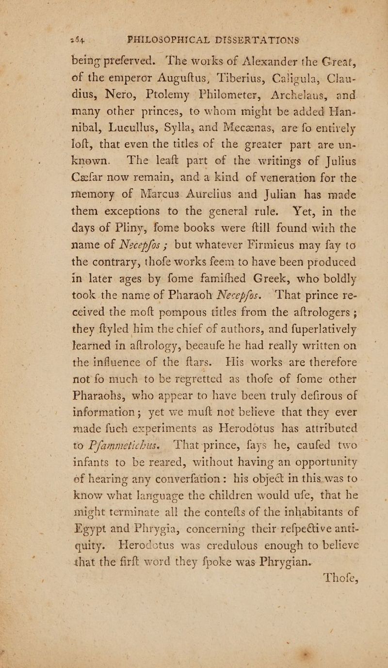 being preferved. The works of Alexander the Great, of the emperor Auguftus, Tiberius, Caligula, Clau- dius, Nero, Ptolemy Philometer, Archelaus, and | many other princes, to whom might be added Han- nibal, Lueullus, Sylla, and Mecænas, are fo entirely loft, that even the titles of the greater part are un- known. The leaft part of the writings of Julius Cæfar now remain, and a kind of veneration for the. memory of Marcus Aurelius and Julian has made them exceptions to the general rule. Yet, in the days of Pliny, fome books were ftill found with the - name of Necepfos ; but whatever Firmieus may fay to the contrary, thofe works feem to have been produced in later ages by fome famifhed Greek, who boldly took the name of Pharaoh Necep/os. That prince re- ceived the moft pompous titles from the aftrologers ; they ftyled him the chief of authors, and fuperlatively learned in aftrology, becaufe he had really written on the influence of the flars. His works are therefore not fo much to be regretted as thofe of fome other Pharaohs, who appear to have been truly defirous of information; yet we muft not believe that they ever made fuch experiments as Herodotus has attributed to Pfammetichus. ‘That-prince, fays he, caufed two infants to be reared, without having an opportunity of hearing any converfation: his object in this.was to know what language the children would ufe, that he might terminate all the contefts of the inhabitants of Egypt and Phrygia, concerning their refpettive antt- quity. Herodotus was credulous enough to believe that the firft word they fpoke was Phrygian. Thole,