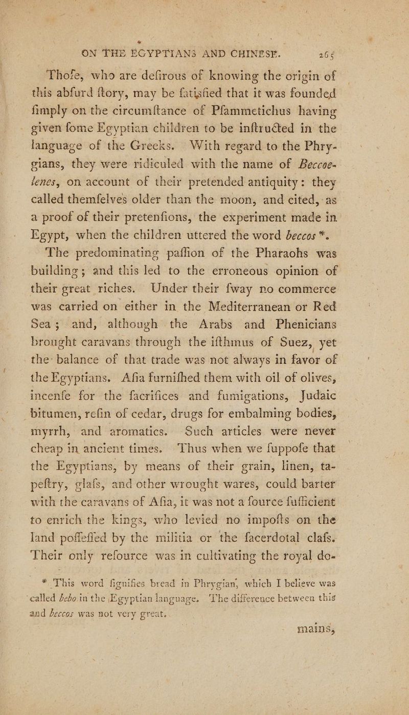 Thofe, who are defirous of knowing the origin of this abfurd ftory, may be fatisfied that it was founded fimply on the circumftance of Pfammetichus having . given fome Egyptian children to be inftructed in the language of the Greeks. With regard to the Phry- gians, they were ridiculed with the name of Beccoe- lenes, on account of their pretended antiquity: they called themfelves older than the moon, and cited, as a proof of their pretenfions, the experiment made in Egypt, when the children uttered the word beccos *. The predominating paflion of the Pharaohs was building; and this led to the erroneous opinion of their great riches. Under their fway no commerce was carried on either in the Mediterranean or Red Sea; and, although the Arabs and Phenicians brought caravans through the ifthmus of Suez, yet the balance of that trade was not always in favor of the Egyptians. Afia furnifhed them with oil of olives, incenfe for the facrifices and fumigations, Judaic _bitumen, refin of cedar, drugs for embalming bodies, myrrh, and aromatics. Such articles were never cheap in ancient times. Thus when we fuppofe that the Egyptians, by means of their grain, linen, ta- peftry, glafs, and other wrought wares, could barter with the caravans of Afia, it was not a fource fufficient to enrich the kings, who levied no impofts on the land poffefled by the militia or the facerdotal clafs. Their only refource was in cultivating the royal do- * This word fignifies bread in Phrygian, which I believe was ‘called Zebo in the Egyptian language. ‘The difference between this and feccos was not very great. mains,