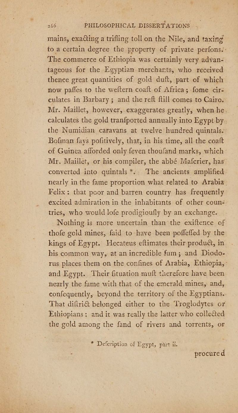 mains, exacting a trifling toll on the Nile, and taxing to a certain degree the property of private perfons.: The commerce of Ethiopia was certainly very advan- tageous for the Egyptian merchants, who received thence great quantities of gold duft, part of which now pafles to the weftern coaft of Africa; fome cir- culates. in Barbary; and the reft {till comes to Cairo. Mr. Maillet, however, exaggerates greatly, when he. calculates the gold tranfported annually into Egypt by. the Numidian caravans at twelve hundred quintals. Bofman fays pofitively, that, in his time, all the coaft of Guinea afforded only feven thoufand marks, which Mr. Maillet, or his compiler, the abbé Mafcrier, has’ converted into quintals *:. The ancients amplified: nearly in the fame proportion what related to Arabia Felix : that poor and barren country has frequently excited admiration in the inhabitants of other coun- tries, who would lofe prodigioufly by an exchange. Nothing is more uncertain than the exiftence of thofe gold mines, faid to have been poffeffed by the kings of Egypt. Hecateus eftimates their produ, in his common way, at an incredible fum; and Diodo- rus places them on the confines of Arabia, Ethiopia, and Egypt. Their fituation muft therefore have been nearly the fame with that of the emerald mines, and, confequently, beyond the territory of the Egyptians. That diftri€ belonged either to the Troglodytes or Ethiopians: and it was really the latter who collected the gold among the fand of rivers and torrents, or * Defcription of Egypt, part ii. : procured