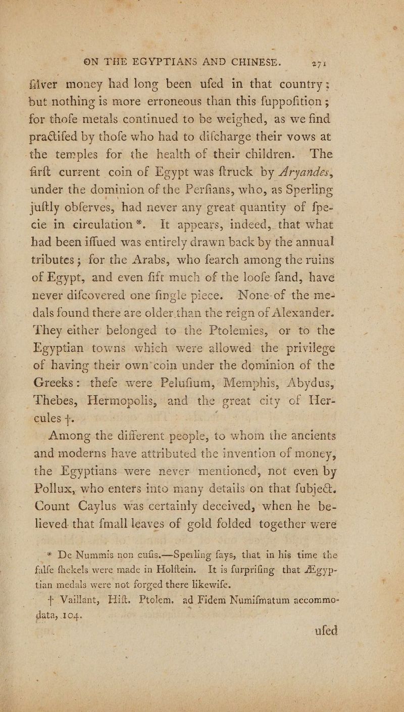 t ON THE EGYPTIANS AND CHINESE. 271 filver money had long been ufed in that country: but nothing is more erroneous than this fuppofition ; for thofe metals continued to be weighed, as we find practifed by thofe who had to difcharge their vows at ‘the temples for the health of their children. The firft current coin of Egypt was ftruck by Aryandes, under the dominion of the Perfians, who, as Sperling juftly obferves, had never any great quantity of fpe- cle in circulation *. It appears, indeed, that what had been iffued was entirely drawn back by the annual tributes ; for the Arabs, who fearch among the ruins of Egypt, and even fift much of the loofe fand, have never difcovered one fingle piece. None-of the me: dals found there are older than the reign of Alexander. | They either belonged to the Ptolemies, or to the Egyptian towns which were allowed the privilege | of having their own’coin under the dominion of the Greeks: thefe were Pelufium, Memphis, Abydus, _ Thebes, Hermopolis, and the great city of Her- cules +. Among the different. people, to whom the ancients and moderns have attributed the invention of money, the Egyptians were never mentioned, not even by Pollux, who enters into many details on that fubject, Count Caylus was certainly deceived, when he be- lieved. that fmall leaves of gold folded together were _* De Nummis non cufis.—Sperling fays, that in his time the ~ falfe thekels were made in Holftein. It is DANS that Æoyp- tian medals were not forged there likewife. Vaillant, Hi, Ptolem, ad Fidem Numifmatum accommo- data, 104. ufed