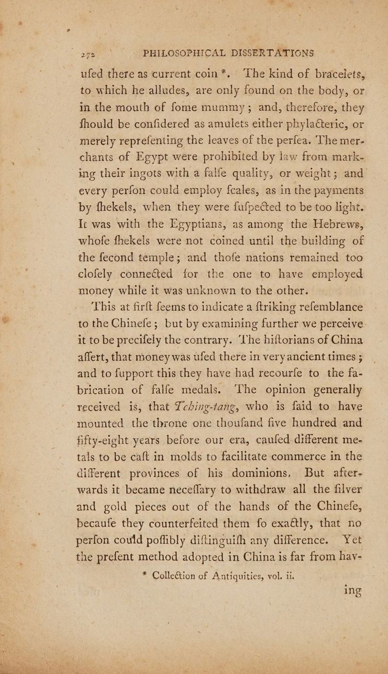 ufed there as current coin *. The kind of bracelets, to which he alludes, are only found on the body, or in the mouth of fome mummy ; and, therefore, they fhould be confidered as amulets either phylaéteric, or merely reprefenting the leaves of the perfea. The mer- chants of Egypt were prohibited by law from mark- ing their ingots with a falfe quality, or weight; and every perfon could employ fcales, as in the payments by fhekels, when they were fufpeéted to be too light. Ic was with the Egyptians, as among the Hebrews, whofe fhekels were not coined until the building of the fecond temple; and thofe nations remained too clofely connected for the one to have employed money while it was unknown to the other. This at firft feems to indicate a ftriking refemblance to the Chinefe ; but by examining further we perceive it to be precifely the contrary. ‘Che hiftorians of China affert, that money was ufed there in very ancient times ; and to fupport this they have had recourfe to the fa- brication of falfe medals. ‘The opinion generally received is, that Icbing-tang, who is faid to have mounted the throne one thoufand five hundred and fifty-eight years before our era, caufed different me- tals to be caft in molds to facilitate commerce in the different provinces of his dominions, But afier- wards it became neceflary to withdraw all the filver and gold pieces out of the hands of the Chinefe, becaufe they counterfeited them fo exaëtly, that no perfon could poflibly diftinguifh any difference. Yet the prefent method adopted in China is far from hav- * Collection of Antiquities, vol. ii. ing