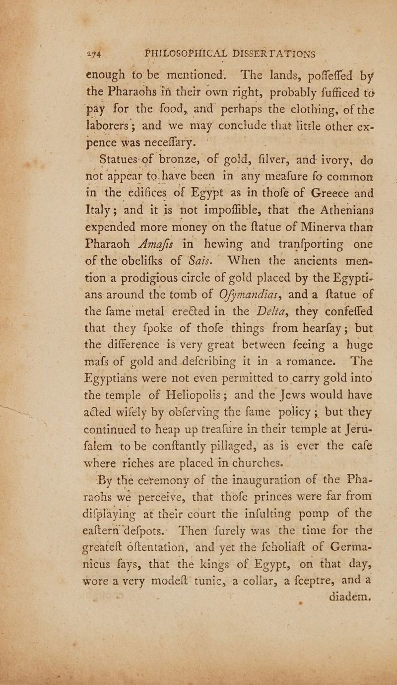 “= enough to be mentioned. The lands, poffeffed by laborers ; ; and we may conclude that little other ex- pence was neceflary. © Statues: of bronze, of gold, filer’ and ivory, do not appear to. have been in any meafure fo common in the édifices of Egypt as in thofe of Greece and Italy ; and it is not impoflible, that the Athenians expended more money on the ftatue of Minerva than Pharaoh Amafis in hewing and tranfporting one of the obelifks of Sais. When the ancients men- tion a prodigious circle of gold placed by the Egypti- ans around the tomb of O/ymandias, and a ftatue of the fame metal erelted in the Delta, they confeffed that they fpoke of thofe things from hearfay; but the difference is very great between feeing a huge mafs of gold and deferibing it in a romance. The Egyptians were not even permitted to carry gold into the temple of Heliopolis; and the Jews would have acted wifely by obfetving the fame policy; but they continued to heap up treafure in their temple at Jeru- falem to be conftantly pillaged, as is ever the cafe where riches are placed in churches. By the ceremony of the inauguration of the Pha- raohs we perceive, that thofe princes were far from difplayi ing at their court the infulting pomp of the eaftern defpots. Then furely was the time for the greatelt oftentation, and yet the fcholiaft of Germa- nicus fays, that the kings of Egypt, on that day, wore a very modelt tunic, a collar, a fceptre, and a diadem.
