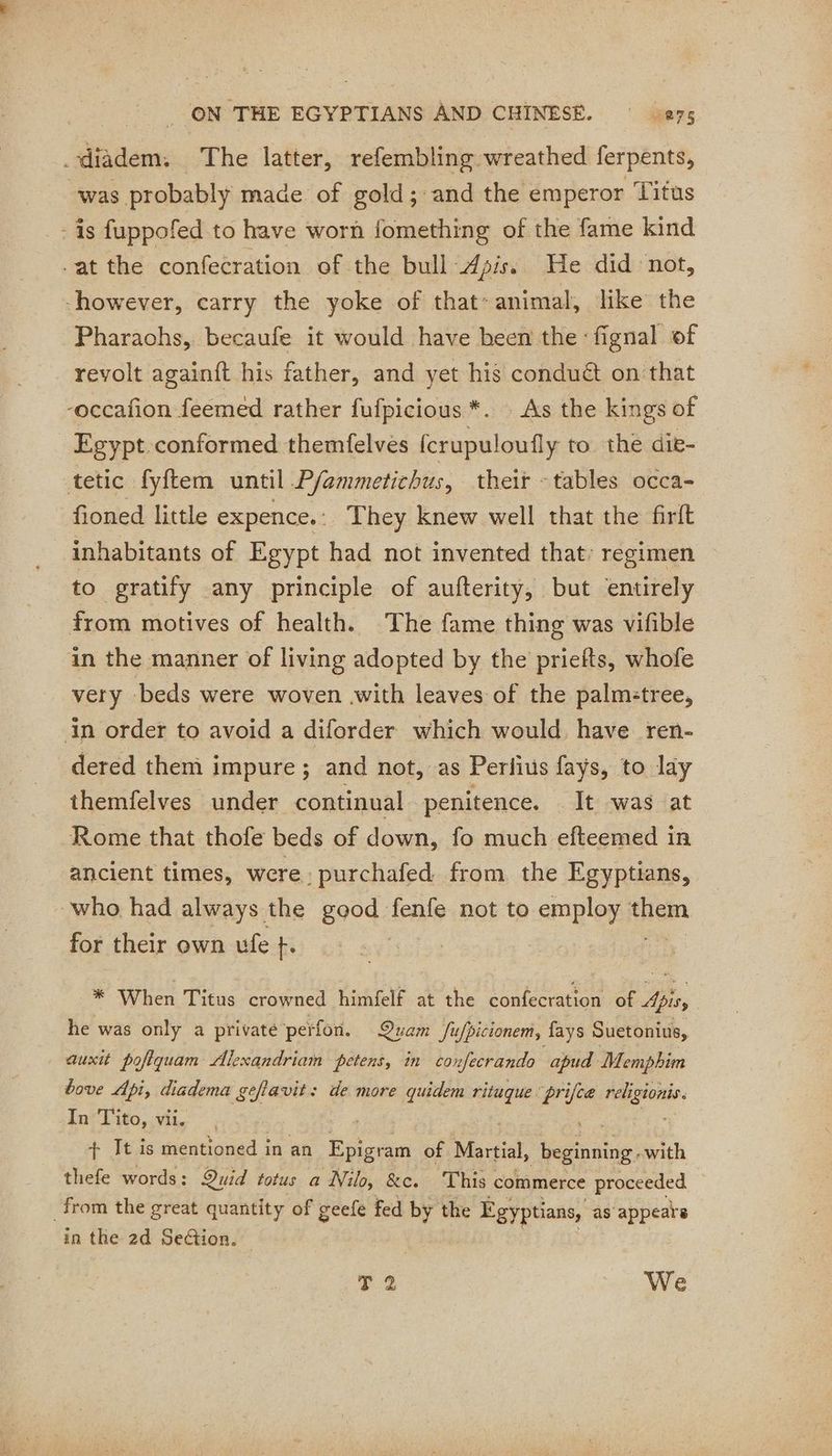 _diadem. The latter, refembling wreathed ferpents, was probably made of gold; and the emperor Titus - is fuppofed to have worn fomething of the fame kind -at the confecration of the bull ‘Apis. We did not, however, carry the yoke of that- animal, like the Pharaohs, becaufe it would have been the :fignal of revolt againft his father, and yet his condué on that -occafon feemed rather fufpicious *. As the kings of Egypt conformed themfelves fcrupuloufly to the die- tetic fyftem until P/emmetichus, their - tables occa- fioned little expence. : They knew well that the firit inhabitants of Egypt had not invented that: regimen to gratify any principle of aufterity, but entirely from motives of health. The fame thing was vifible in the manner of living adopted by the priefts, whofe very beds were woven with leaves of the palmitree, in order to avoid a diforder which would have ren- dered them impure; and not, as Perlius fays, to lay themfelves under continual penitence. . It was at Rome that thofe beds of down, fo much efteemed in ancient times, were: purchafed from the Egyptians, who had always the good fenfe not to employ tem for their own ufe +. 3 | * When Titus crowned himfelf at the confecration of Apis, he was only a privaté perfon. Quam Sufpicionem, fays Suetonius, auxit poftquam Alexandriam petens, in confecrando apud Memphim bove Api, diadema geflavit: de more quidem rituque os à. rl In Tito, vi. + It is mentioned in an Epigram of Martial, henaue: with thefe words: Quid totus a Nilo, &amp;c. ‘This commerce proceeded from the great quantity of geefe fed by the Egyptians, as appears in the 2d Section. je: We