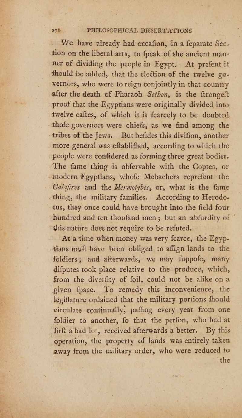 We have already had occafion, in a feparate Sec. tion on the liberal arts, to {peak of the ancient man- ner of dividing the people in Egypt. At prefent it fhould be added, that the eleétion of the twelve go- vernors, who were to reign conjointly in that country after the death of Pharaoh Sethon, is the ftrongelt proof that the Egyptians were originally divided into twelve calles, of which it is fcarcely to be doubted thofe governors were chiefs, as we find among the tribes of the Jews. But befides this divifion, another more general was eftablifhed, according to which the people were confidered as forming three great bodies. The fame thing is obfervable with the Coptes, or modern Egyptians, whofe Mebachers reprefent the Calafires and the Mermotybes, or, what is the fame thing, the military families. According to Herodo- tus, they once could have brought into the field four hundred and ten thoufand men; but an abfurdity of this nature does not require to be refuted. - At a time when money was very fcarce, the Egyp- trans muft have been obliged to aflign lands to the foldiers; and afterwards, we may fuppofe, many difputes took place relative to the produce, which, from the diverfity of foil, could not be alike ona given fpace. To remedy this inconvenience, the légiflature ordained that the military portions fhould circulate continually, pafling every year from one foldier to another, fo that the perfon, who had at _firft a bad lot, received afterwards a better. By this operation, the property of lands was entirely taken - away from the military order, who were reduced to the