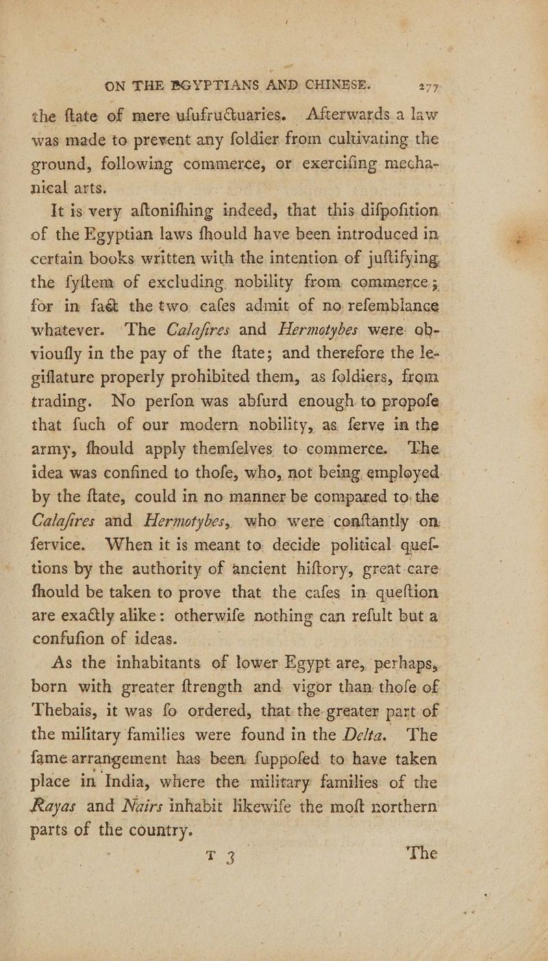 the fate of mere ufufruétuaries. Afterwards a law was made to prevent any foldier from cultivating the ground, following commerce, or exercifing mecha- nical arts. certain books written with the intention of juftifying the fyitem of excluding nobility from commerce; for in fat the two cafes admit of no refemblance whatever. ‘The Calafires and Hermotybes were: ob- vioufly in the pay of the ftate; and therefore the le- giflature properly prohibited them, as foldiers, from trading. No perfon was abfurd enough to propofle that fuch of our modern nobility, as ferve in the army, fhould apply themfelves to commerce. ‘The idea was confined to thofe, who, not being employed by the ftate, could in no manner be compared to, the Calafires and Hermotybes, who were conftantly on. fervice. When it is meant to. decide political quef fhould be taken to prove that the cafes in queftion _ are exactly alike: otherwife nothing can refult but a confufion of ideas. : As the inhabitants of lower Egypt are, perhaps, born with greater ftrength and vigor than, thofle of the military families were found in the Delta. _ The fame arrangement has been fuppofed to have taken place in India, where the military families of the Rayas and Nairs inhabit likewife the moft northern parts of the country. | | 4) The