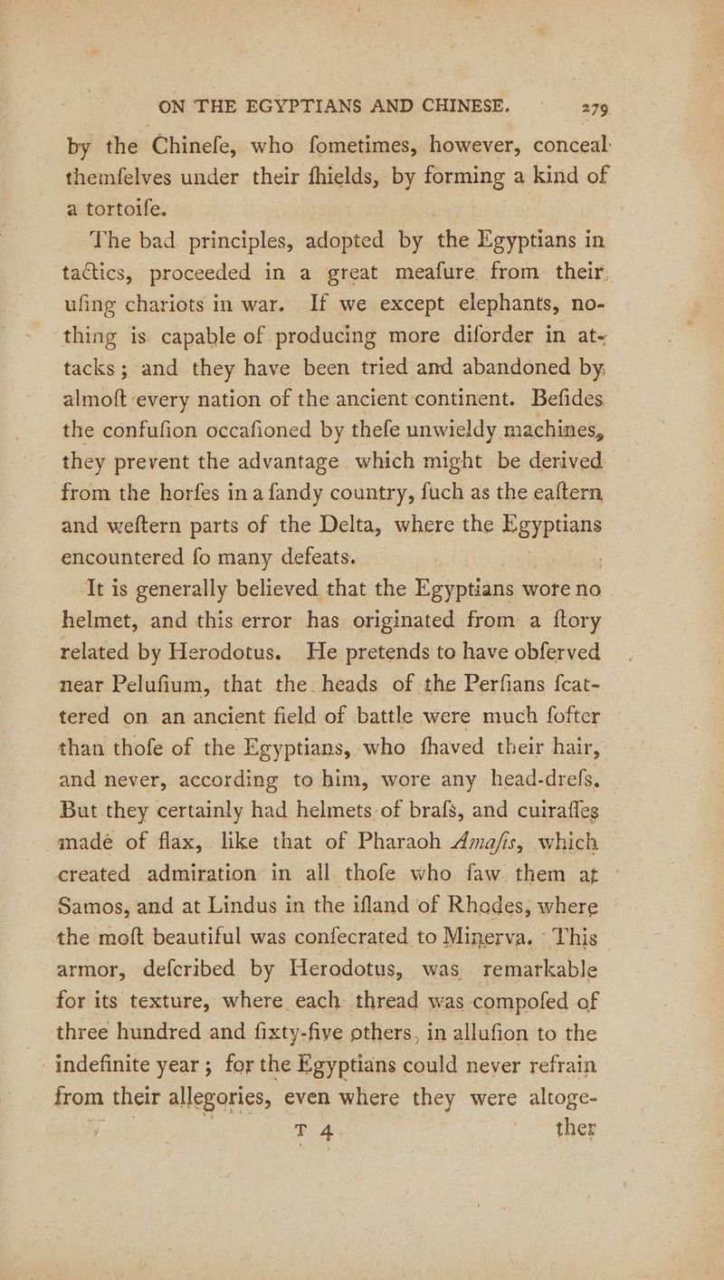 by the Chinefe, who fometimes, however, conceal: themfelves under their fhields, by forming a kind of a tortoife. The bad principles, adopted by he Egyptians in tactics, proceeded in a great meafure from their. ufing chariots in war. If we except elephants, no- thing is capable of producing more diforder in at- tacks; and they have been tried and abandoned by; almoft every nation of the ancient continent. Befides the confufion occafioned by thefe unwieldy machines, they prevent the advantage which might be derived. from the horfes ina fandy country, fuch as the eaftern and weftern parts of the Delta, where the Peypeans encountered fo many defeats. , It is generally believed that the Egyptians w wore no helmet, and this error has originated from a ftory related by Herodotus. He pretends to have obferved near Pelufium, that the heads of the Perfians fcat- tered on an ancient field of battle were much fofter than thofe of the Egyptians, who fhaved their hair, and never, according to him, wore any head-drefs, But they certainly had helmets of brafs, and cuirafles _ -made of flax, like that of Pharaoh Amafis, which created admiration in all thofe who faw. them of Samos, and at Lindus in the ifland of Rhades, where the moft beautiful was confecrated to Minerva. This armor, defcribed by Herodotus, was remarkable for its texture, where each thread was compofed of three hundred and fixty-five others, in allufion to the indefinite year ; for the Egyptians could never refrain | from their allegories, even where they were altoge- Ts ther