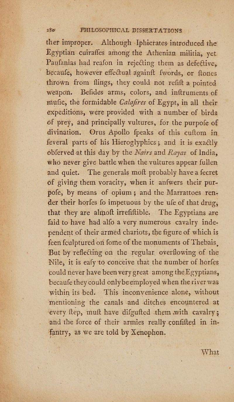 ther improper. Although -Iphictates introduced the Egyptian cuirafles among the Athenian militia, yet. Paufanias had reafon in reje@ing them as defeétive, _ becaufe, however effeCtual againft fwords, or ftones thrown from flings, they could not refift a pointed wedpon. Befidés arms, colors, and inftruments of mufic, the formidable Calafires of Egypt, in all their expeditions, were provided with a number of birds of prey, and principally vultures, for the purpofe of divination. Orus Apollo fpeaks of this cuftom in feveral parts of his Hieroglyphics; and it is exadlly obferved at this day by the Noirs and Rayas of India, who never give battle when the vultures appear fullen and quiet. The generals moft probably havea fecret of giving them voracity, when it anfwers their pur- pofe, by means of opium; and the Marrattoes ren- der their horfes fo impetuous by the ule of that drug, that they are almoft irrefiftible. The Egyptians are faid to have had alfo a very numerous cavalry inde- pendent of their armed chariots, the figure of which is feen fculptured on fome of the monuments of Thebais, But by reflecting on the regular overflowing of the Nile, it is eafy to conceive that the number of horfes could never have been very great among the Egyptians, becaufe they could only beemployed when the river was within its bed. ‘This inconvenience alone, without ‘mentioning the canals and ditches encountered at every ftep, muft have difgufted them .with cavalry ; and the force of their armies really confifted in in- fantry, as we are told by Xenophon. What