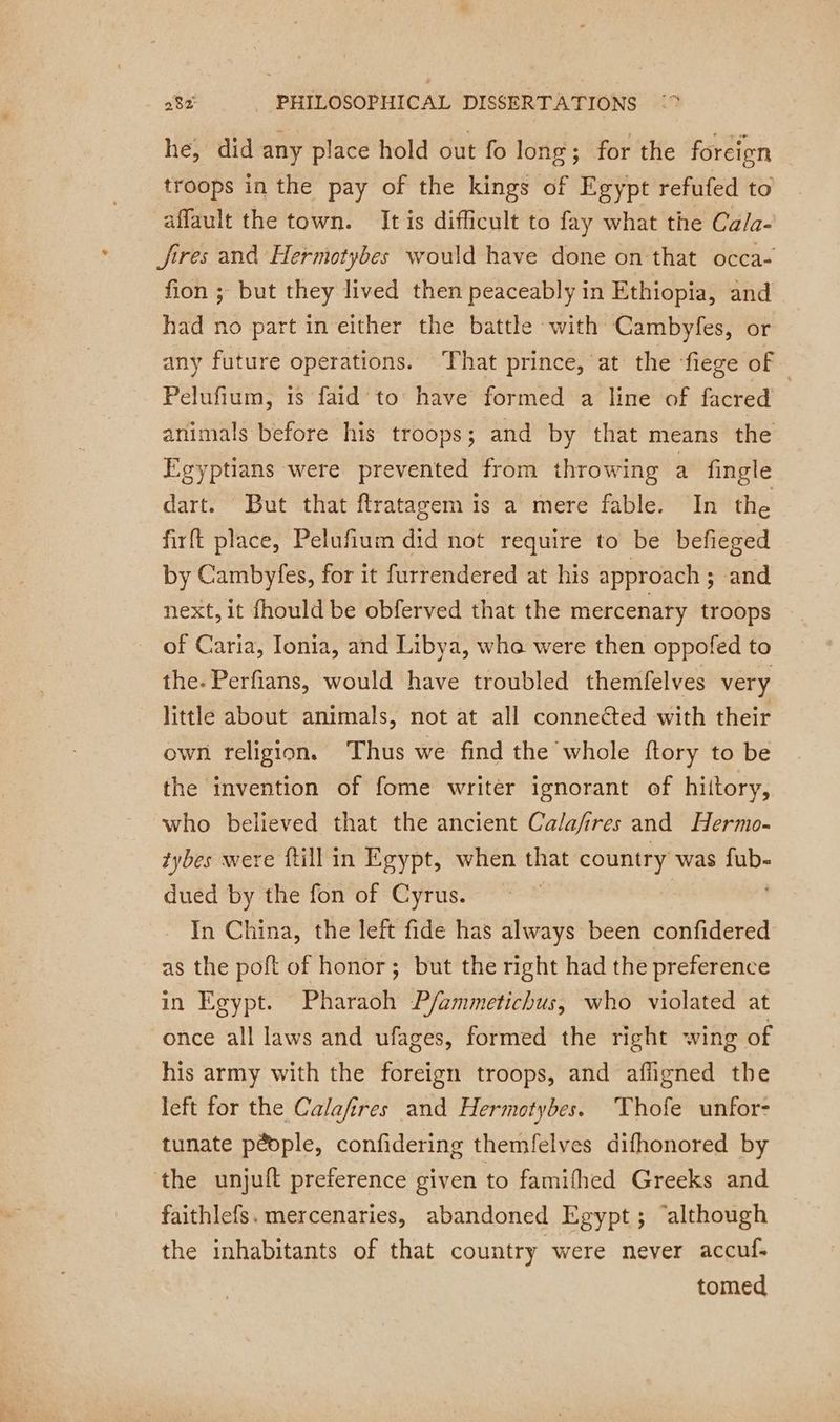 he, did any place hold out fo long ; for the foreign troops in the pay of the kings of Egypt refufed to affault the town. It is difficult to fay what the Ca/a- fires and Hermotybes would have done on that occa- fion ; but they lived then peaceably in Ethiopia, and had no part in either the battle with Cambyfes, or any future operations. That prince, at the fiege of. Pelufium, is faid to have formed a line of facred animals before his troops; and by that means the Egyptians were prevented from throwing a fingle dart. But that ftratagem is a mere fable. In the firft place, Pelufium did not require to be befieged by Cambyfes, for it furrendered at his approach ; ; and next, it fhould be obferved that the mercenary troops of Caria, Ionia, and Libya, whe were then oppofed to the. Perfians, would have troubled themfelves very little about animals, not at all connected with their own religion. Thus we find the whole ftory to be the invention of fome writer ignorant of hiitory, who believed that the ancient Calafires and Hermo- tybes were ftill in Egypt, when that country was ds dued by the fon of Cyrus. In China, the left fide has always been confidered as the poft of honor; but the right had the preference in Egypt. Pharaoh P/ammetichus, who violated at once all laws and ufages, formed the right wing of his army with the foreign troops, and affigned the left for the Calafires and Hermotybes. Thofe unfor- tunate péople, confidering themfelves difhonored by the unjuft preference given to famifhed Greeks and faithlefs. mercenaries, abandoned Egypt; “although the inhabitants of that country were never accuf. tomed
