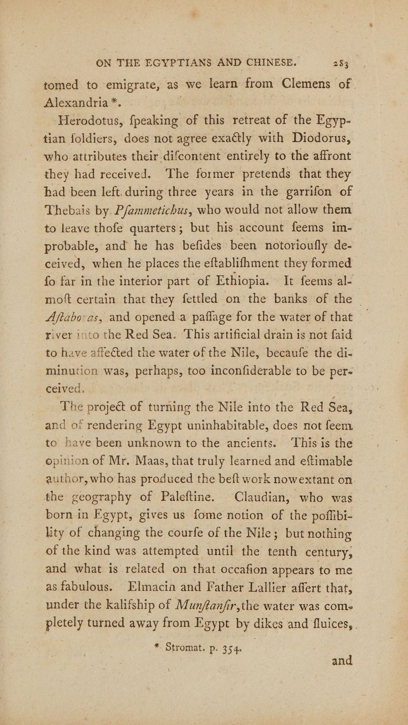 tomed to emigrate, as we learn: from Clemens of, Alexandria *. ‘Herodotus, {peaking of this retreat of the Egyp- tian foldiers, does not agree exactly with Diodorus, who attributes their difcontent entirely to the affront they had received. The former pretends that they bad been left, during three years in the garrifon of Thebais by. P/ammetichus, who would not allow them to leave thofe quarters; but his account feems im- probable, and he has befides been notorioufly de- ceived, when he places the eftablifhment they formed fo far in the interior part of Ethiopia. It feems al- mott certain that they fettled on the banks of the | Aftabovas, and opened.a paflage for the water of that river into the Red Sea. This artificial drain is not faid to have affected the water of the Nile, becaufe the di- minution was, perhaps, too inconfiderable to be per- ceived. The projeét of turning the Nile into the Red Sea, and of rendering Egypt uninhabitable, does not feem to have been unknown to the ancients. This is the opinion of Mr. Maas, that truly learned and eftimable author, who has produced the beft work nowextant on the geography of Paleftine. Claudian, who was born in Fgypt, gives us fome notion of the poffibi- _ lity of changing the courfe of the Nile; but nothing of the kind was attempted until the tenth century, and what is related on that occafion appears to me as fabulous. Elmacin and Father Lallier affert that, under the kalifship of Munftanfir,the water was coms pletely turned away from Egypt by dikes and fluices, * Stromat. p. 354. | and \