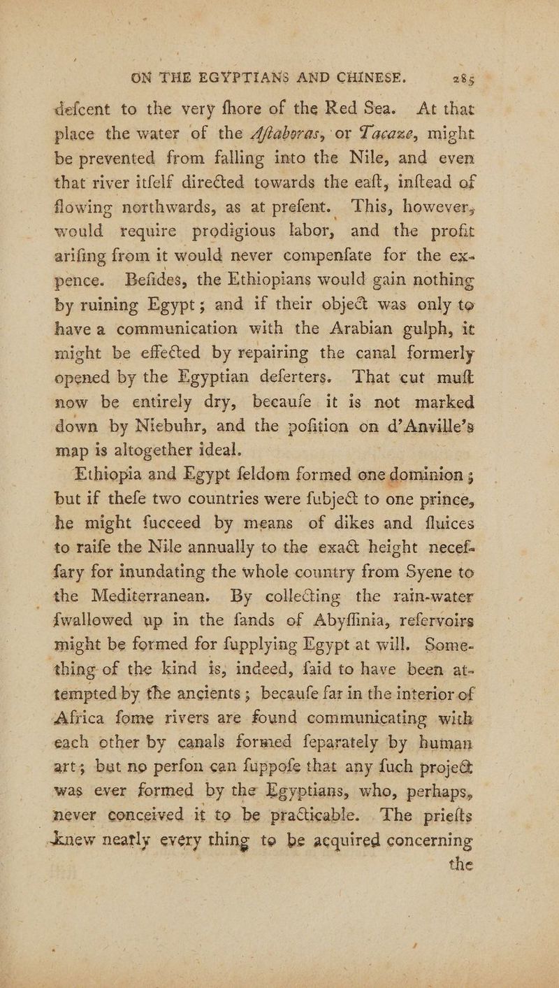 defcent to the very fhore of the Red Sea. At that place the water of the 4faberas, or Tacaze, might be prevented from falling into the Nile, and even that river itfelf directed towards the eaft, inftead of flowing northwards, as at prefent. This, however, would require prodigious labor, and the profit arifing from it would never compenfate for the ex- pence. Befides, the Ethiopians would gain nothing by ruining Egypt; and if their object was only to have a communication with the Arabian gulph, it might be effected by repairing the canal formerly opened by the Egyptian deferters. That cut muft now be entirely dry, becaufe it is not marked down by Niebuhr, and the pofition on d’ Anville’ 8 map is altogether ideal. Ethiopia and Egypt feldom formed one dominion ; but if thefe two countries were fubject to one prince, he might fucceed by means of dikes and fluices to raife the Nile annually to the exa@ height necef- fary for inundating the whole country from Syene to the Mediterranean. By collecting the rain-water _ fwallowed up in the fands of Abyflinia, refervoirs might be formed for fupplying Egypt at will. Some- thing of the kind is, indeed, faid to have been at- tempted by the ancients; becaufe far in the interior of Africa fome rivers are found communicating with each ether by canals formed feparately by human art; but no perfon can fuppofe that any fuch proje@ was ever formed by the Egyptians, who, perhaps, _ never conceived it to be practicable. The prieits new neatly every thing to be acquired concerning the