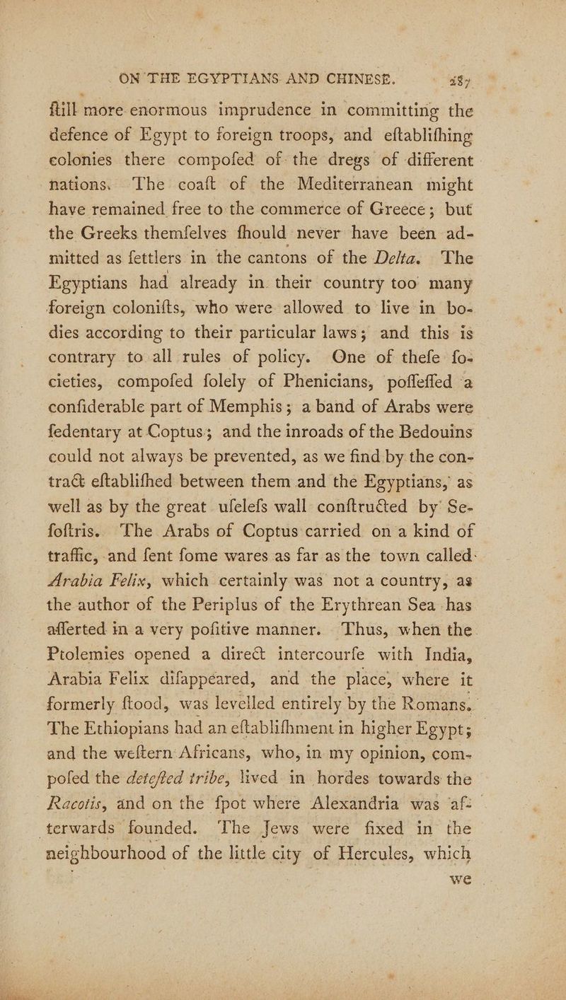 fill more enormous imprudence in committing the defence of Egypt to foreign troops, and eftablifhing colonies there compofed of the dregs of different nations. The coaft of the Mediterranean might have remained free to the commerce of Greece; but the Greeks themfelves fhould never have been ad- mitted as fettlers in the cantons of the Delta. The Egyptians had already in their country too many dies according to their particular laws; and this is contrary to all rules of policy. One of thefe fo- cieties, compofed folely of Phenicians, poffeffed a confiderable part of Memphis; a band of Arabs were fedentary at Coptus; and the inroads of the Bedouins could not always be prevented, as we find by the con- tract eftablifhed between them and the Egyptians, as well as by the great ufelefs wall conftruéted by’ Se- foftris. The Arabs of Coptus carried on a kind of traffic, and fent fome wares as far as the town called: Arabia Felix, which certainly was not a country, as the author of the Periplus of the Erythrean Sea has afferted in a very pofitive manner. Thus, when the. Ptolemies opened a direct intercourfe with India, Arabia Felix difappéared, and the place, where it formerly ftood, was levelled entirely by the Romans. The Ethiopians had an eftablifhment in higher Egypt; _ and the weftern Africans, who, in my opinion, com- poled the deteffed tribe, lived in hordes towards the Racotis, and on the fpot where Alexandria was ‘af: neighbourhood of the little city of Hercules, which