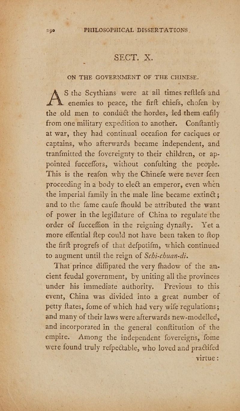 pr: SECT. X. _ ON THE GOVERNMENT OF THE CHINESE. S the Scythians were at all times reftlefs and enemies to peace, the firft chiefs, chofen by the old men to conduét the hordes, led them eafily from one military expedition to another. Conftantly at war, they had continual occafion for caciques or captains, who afterwards became independent, and tranfmitted the fovereignty to their children, or ap- pointed fucceflors, without confulting the people. This is the reafon why the Chinefe were never feen proceeding in a body to ele an emperor, even when the imperial family in the male line became extinét; and to the fame caufe fhould be attributed the want of power in the legiflature of China to regulate the order of fucceflion in the reigning dynafty. Yet a more effential ftep could not have been taken to ftop the firft progrefs of that defpotifm, which continued to augment until the reign of Schi-chuan-di. That prince diffipated the very fhadow of the an- cient feudal government, by uniting all the provinces under his immediate. authority. Previous to this event, China was divided into a great number of © petty ftates, fome of which had very wife regulations; and many of their laws were afterwards new-modelled, and incorporated in the general conftitution of the empire. Among the independent fovereigns, fome were found truly refpectable, who loved and praétifed virtue :