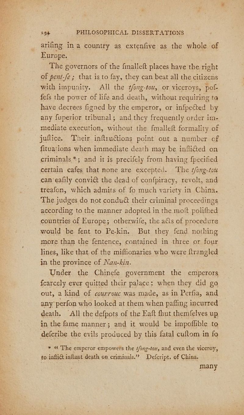 arifing in a country as extenfive as the whole of Europe. | The governors of the fmalleft places have the right of pent-fe ; that is to fay, they can beat all the citizens with impunity. All the ¢/ong-tou, or viceroys, pof- fefs the power of life and death, without requiring ta have decrees figned by the emperor, or infpeéted by any fuperior tribunal; and they frequently order im- mediate execution, without the fmalleft formality of ‘ fituations when immediate death may be infliéted on criminals *; and it is precifely from having fpecified certain cafes that none are excepted. The #/ong-tou can 'eafly convict the dead of confpiracy, revolt, and treafon, which admits of fo much variety in China. The judges do not condu&amp; their criminal proceedings according to the manner adopted in the moit polifhed countries of Europe; otherwife, the a€ts of procedure would be fent to Pe-kin. But they fend nothing more than the fentence, contained in three or four lines, like that of the miffionaries who were ftrangled in the province of Nan-kin. Under the Chinefe government the emperors {carcely ever quitted their palace: when they did go out, a kind of courrouc was made, as in Perfia, and any: perfon who looked at them when pafling incurred death. All the defpots of the Eaft fhut themfelves up in the fame manner; and it would be impoffible to defcribe the evils produced by this fatal cuftom in fo * « The emperor empowers the f/ong-tou, and even the viceroy, to inflict inftant death on criminals.”? Defcript. of China. % many