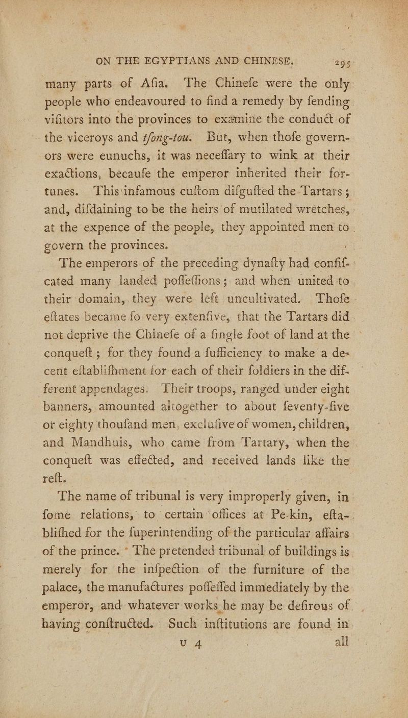 many parts of Afia. The Chinefe were the only people who endeavoured to find a remedy by fending vifitors into the provinces to examine the conduct of the viceroys and f/ong-tou. But, when thofe govern- ors were eunuchs, it was neceflary to wink at their exactions, becaufe the emperor inherited their for- tunes. This'infamous cuftom difgufted the Tartars ;_ and, difdaining to be the heirs of mutilated wretches, at the expence of the people, they appointed men to. govern the provinces. | The emperors of the preceding dynafty had confi : cated many landed poffeffions; and when united to their domain, they were left uncultivated. Thofe - eftates became fo very extenfive, that the Tartars did. not deprive the Chinefe of a fingle foot of land at the conqueft; for they found a fufficiency to make a de- cent eftablifhment for each of their foldiers in the dif- ferent appendages. Their troops, ranged under eight banners, amounted altogether to about feventy-five or eighty thoufand men, exclufive of women, children, and Mandhuis, who came from Tartary, when the conqueft was effeéted, and received lands like the reft. The name of tribunal is very improperly given, in fome relations, to: certain ‘offices at Pekin, efta-. blifhed for the fuperintending of the particular affairs of the prince. * The pretended tribunal of buildings is. merely for the infpeétion of the furniture of the palace, the manufactures poflefled immediately by the emperor, and whatever works he may be defirous of having conftructed. Such inftitutions are found in | U 4 all