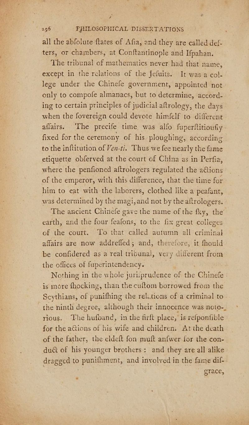 # all the abfolute ftates of Afia, and they are called def- ters, or chambers, at Conftantinople and Ifpahan. The tribunal of mathematics never had that name, except in the relations of the Jefuits. It was a col. lege under the Chinefe government, appointed not only to compofe almanacs, but to determine, accord- ing to certain principles of judicial aftrology, the days when the fovereign could devote himfelf to different affairs. The precife time was allo fuperftitioufiy fixed for the ceremony of his ploughing, according to the inftitution of Ven-ti. Thus we fee nearly the fame etiquette obferved at the court of China as in Perfia, where the penfioned aftrologers regulated the aGtions of the emperor, with this difference, that the time for him to eat with the laborers, clothed like a peafant, was determined by the magi, and not by the aftrologers. earth, and the four feafons, to the fix great colleges of the court. ‘To that called autumn all criminal affairs are now addrefled; and, therefore, it fhould be confidered as a real tribunal, very diflerent from the offices of fuperintendency. | Nothing in the whole juri prudence of the Chinefe is more fhocking, than the cuftom borrowed from the Scythians, of punifhing the relations of a criminal to rious. The hufband, in the firft place, is refponfible for the a@tions of his wife and children. Atthe death of the father, the eldeft fon muft anfwer {or the con- duét of his younger brothers: and they are all alike dragged to PAR ihment, and involved in the eae dif- race, »