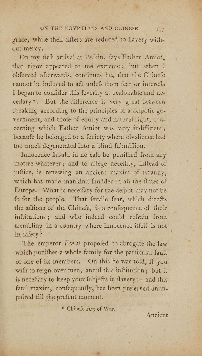 297 ~grace, while their fifters are reduced to flavery with. out mercy. On my firft arrival at Pe-kin, fays Father Amiot, that rigor appeared to me extreme; but when I obferved afterwards, continues he, that the Ci:inefe cannot be induced to aët unlefs from fear or interefl, I began to confider this feverity as reafonable and ne- ceflary*. But the difference is very great between fpeaking according to the principles of a defpotic go- verninent, and thofe of equity and natural right, con- cerning which Father Amiot was very indifferent ; becaufe he belonged to a fociety where obedience had too much degenerated into a blind fubmiffion. Innocence fhould in no cafe be punifhed from any motive whatever; and to alleze neceffity, inftead of juftice, is renewing an ancient maxim of tyranny, which has made mankind fhudder in all the flates of Europe. What-ts neceflary for the defpot may not be fo for the people. That fervile fear, which direés the actions of the Chinefe, is a confequence of their inflitutions ; and who indeed could refrain from trembling in a country where innocence itfelf is not in fafety? : The emperor Ven-ti propofed to abrogate the law which punifhes a whole family for the particular fault of one of its members. On this he was told, If you wifh to reign over men, annul this inititution; but it is neceflary to keep your fubjects in flavery:—and this fatal maxim, confequently, has been preferved unim- paired till the prefent moment. * Chinefe Art of War. | Ancient