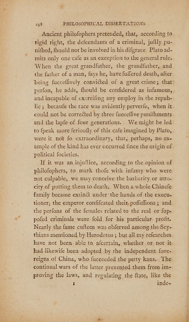 Ancient philofophers pretended, that, according to rigid right, the defcendants of a criminal, juftly pu- nifhed, fhould not be involved in his difgrace. Plato ad- mits only one cafe as an exception to the general rule. When the great grandfather, the grandfather, and the father of a man, fays he, have fuffered death, after. and incapable of exercifing any employ in the repub- could not be corrected by three fucceffive punifhments to [peak more ferioufly of this cafe imagined by Plato, were it not fo extraordinary, that, perhaps, no exe political focieties. - | If it was an injuftice, according to the opinion of _philofophers, to mark thofe with infamy who were not culpable, we may conceive the barbarity or atro- city of putting them to death. When a-whole Chinefe family became extinct under:the hands of the execus the perfons of the females related to the real or fup- pofed criminals were fold for his particular profit. Nearly the fame cuftom was obferved among the Scy- thians mentioned by Herodotus ; but all my refearches have not been: able to afcertain, whether or. not it reigns of China, who fucceeded the petty kans. ‘The continual wars of the latter prevented them from im- proving the laws, and regulating the ftate, like the I inde-