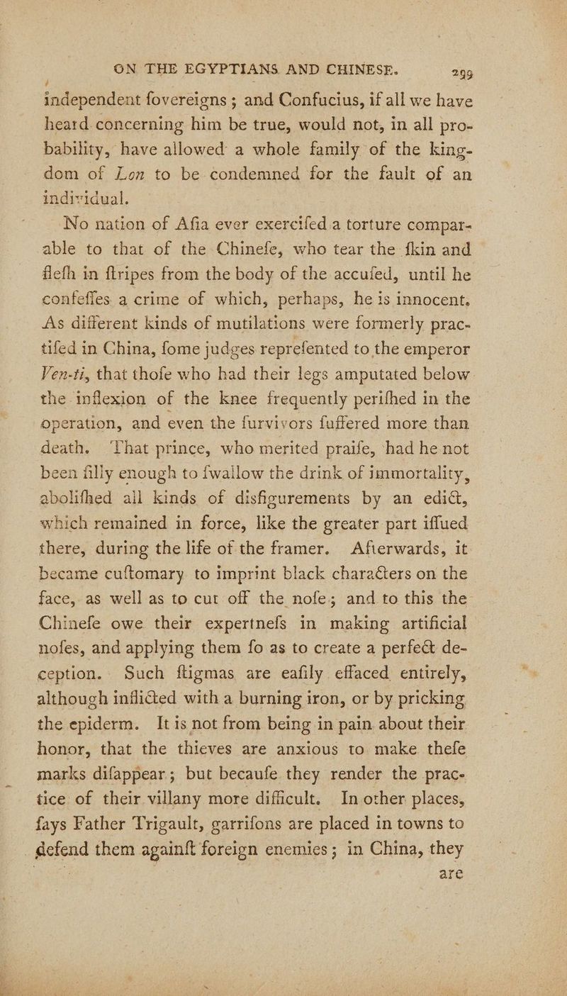 a independent fovereigns ; and Confucius, if all we have heard. concerning him be true, would not, in all pro- bability, have allowed a whole family of the king- dom of Lon to be condemned for the fault of an individual. No nation of Afia ever exercifed.a torture compar- able to that of the Chinefe, who tear the fkin and flefh in ftripes from the body of the accufed, until he confefles. a crime of which, perhaps, he is innocent, As different kinds of mutilations were formerly prac- tifed in China, fome judges reprefented to the emperor Ven-ti, that thofe who had their legs amputated below the inflexion of the knee frequently perifhed in the operation, and even the furvivors fuffered more than death. ‘That prince, who merited praife, had he not been filly enough to {wallow the drink of immortality, abolifhed all kinds of disfigurements by an ediét, which remained in force, like the greater part iffued there, during the life of the framer. Afterwards, it became cuftomary to imprint black characters on the face, as well as to cut off the nofe; and to this the Chinefe owe their expertnefs in making artificial nofes, and applying them fo as to create a perfect de- ception. Such ftigmas are eafily effaced entirely, although inflicted with a burning iron, or by pricking the epiderm. It is not from being in pain about their honor, that the thieves are anxious to make thefe marks difappear; but becaufe they render the prac- tice of their villany more difficult. In other places, fays Father Trigault, garrifons are placed in towns to . gefend them againft foreign enemies; in China, they : | are