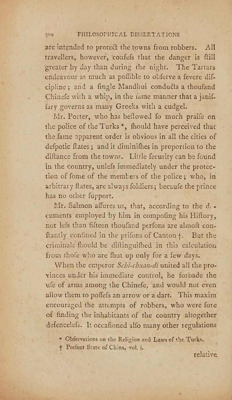are intended to protect the towns from robbers. All travellers, however, confefs that the danger is fill greater by day than during the night. The Tartars endeavour as much as poflible to obferve a fevere dif- cipline; and a fingle Mandhui conduéts a thoufand Chinefe with a whip, in the iame manner that a janif- fary governs as many Greeks witi a cudgel. Mr. Porter, who has beflowed fo much praife on the police of the Turks *, fhould have perceived that the fame apparent order is obvious in all the cities of defpotic flates ; and it diminifhes in proportion to the diftance from the towns. Little fecurity can be found in the country, unlefs immediately under the protec- tion of fome of the members of the police; who, in arbitrary ftates, are always foldiers; becaufe the prince has no other fupport. Mr. Salmon aflures us, that, according to the die cuments employed by him in compofing his Hiftory, not lefs than fifteen thoufand perfons are almoft con- ftantly confined in the prifons of Canton}. But the criminals fhould be diftinguifhed in this calculation from thole who are fhut up only for a few days. When the emperor Schi-chuan-di united all the pro- vinces undér his immediate control, he forbade the allow them to poffefs an arrow or a dart. This maxim encouraged the attempts of robbers, who were fure of finding the inhabitants of the country altogether defencelefs. It occafioned alo many other regulations * Obfervations on the Religion and Laws of the Turks. ¢ Prefent State of China, voi, i. | % relative