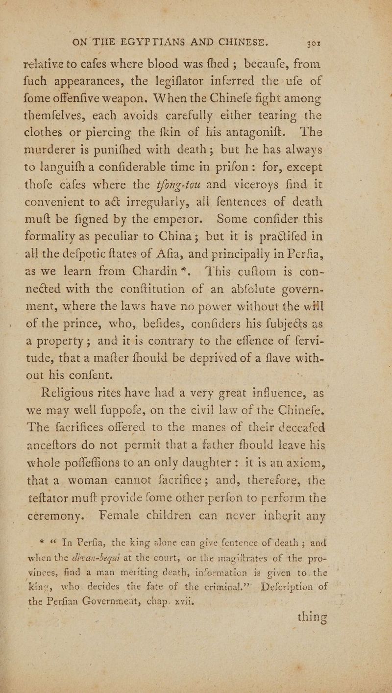 relative to cafes where blood was fhed ; becaufe, from fuch appearances, the legiflator inferred the ufe of fome offenfive weapon. When the Chinefe fight among themfelves, each avoids carefully either tearing the clothes or piercing the fkin of his antagonift. The murderer is punifhed with death; but he has always to languifh a confiderable time in prifon: for, except thofe cafes where the #/ong-tou and viceroys find it convenient to act irregularly, all fentences of death muft be figned by the emperor. Some confider this formality as peculiar to China; but it is praétifed in all the defpoticftates of Afia, and principally in Perfa, as we learn from Chardin*. ‘his cuftom is con- nected with the conititution of an abfolute govern- ment, where the laws have no power without the will of the prince, who, befides, confiders his fubjeéts as a property; and it is contrary to the eflence of fervi- tude, that a mafter fhould be deprived of a flave with. out his confent. | Religious rites have had a very great influence, as we may well fuppofe, on the civil law of the Chinefe. The facrifices offered to the manes of their deceafed anceftors do not permit that a father fhould leave his whole poffeffions to an only daughter: it is an axiom, that a woman cannot facrifice; and, therefore, the teftator muft provide fome other perfon to perform the - ceremony. Female children can never inheyit any _ * 6 Tn Perfia, the king alone can give fentence of death ; and when the divan-bequi at the court, or the magiftrates of the pro- vinces, find a man meriting death, information is given to. the ‘King, who. decides the fate of the criminal.” Defcription of the Perfian Government, chap. xvii. thing