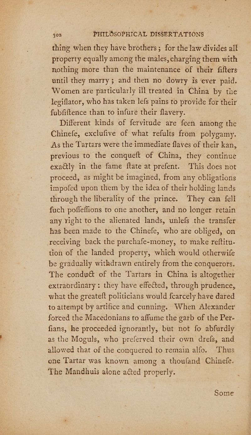thing when they have brothers; for the law divides all property equally among the males, charging them with nothing more than the maintenance of their fifters until they marry ; and then no dowry is ‘ever paid. Women are particularly ill treated in China by the legiflator, who has taken lefs pains to provide for their fubfiftence than to infure their flavery. Different kinds of fervitude are feen among the Chinefe, exclufive of what refults from polygamy. As the Tartars were the immediate flaves of their kan, previous to the conqueft of China, they continue exactly in the fame ftate at prefent. This does not proceed, as might be imagined, from any obligations -impofed upon them by the idea of their holding lands through the liberality of the prince. They can fell fuch poffeffions to one another, and no longer retain any right to the alienated lands, unlefs the transfer _ has been made to the Chinefe, who are obliged, on receiving back the purchafe-money, to make reftitu- tion of the landed property, which would otherwife be gradually withdrawn entirely from the conquerors. The condu& of the Tartars in China is altogether extraordinary: they have effected, through prudence, what the greateft politicians would fcarcely have dared to attempt by artifice and cunning. When Alexander forced the Macedonians to affume the garb of the Per- fians, he proceeded ignorantly, but not fo abfurdly as the Moguls, who preferved their own drefs, and allowed that of the conquered to remain alfo. Thus one Tartar was known among a thouland Chinefe. The Mandhuis alone ated properly. Some