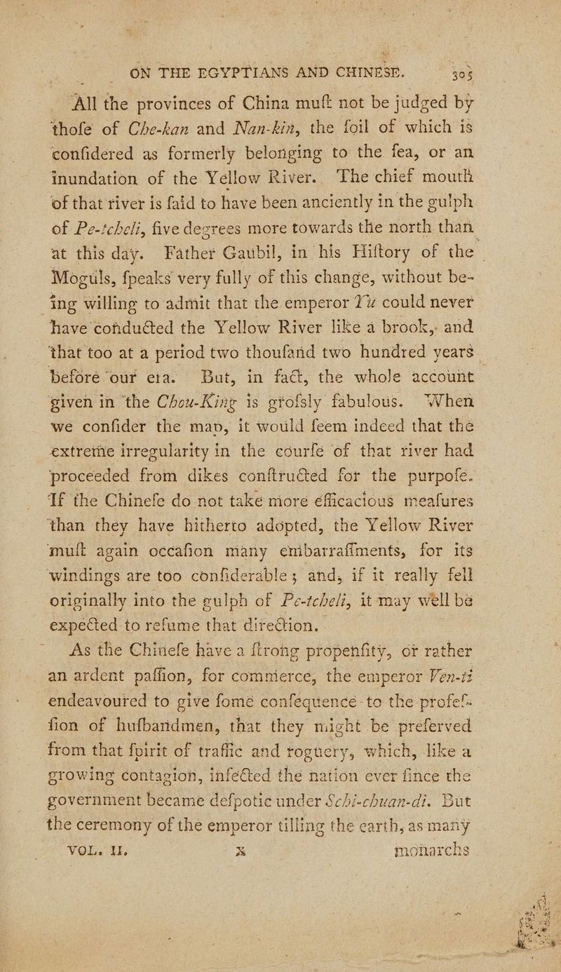 All the provinces of China muft not be judged by thofe of Che-kan and Nan-kin, the foil of which is confidered as formerly belonging to the fea, or an inundation of the Yellow River. The chief mouth of that river is faid to have been anciently in the guiph of Pe-tcheli, five degrees more towards the north than at this day. Father Gaubil, in his Hiftory of the | Moguls, fpeaks very fully of this change, without be- ing willing to admit that the emperor 1% could never have cofducted the Yellow River like a brook, and that too at a period two thoufand two hundred years Before our eta. But, in fact, the whole account given in ‘the Chou-King is gtofsly fabulous. When we confider the map, it would feem indeed that the extretiie irregularity in the eourfé of that river had proceeded from dikes conftructed for the purpoie. If the Chinefe do not take more éfficacious meafures ‘than they have hitherto adopted, the Yellow River mulft again occafion many enibarraffments, for its windings are too confiderable; and, if it really fell originally into the gulph of Pe-tcbeli, it may well be expected to refume that direction. As the Chinefe have a ftrohg propenfity, of rather an ardent paffon, for commerce, the emperor Ven-ti endeavoured to give fomé confequence to the profef: fon of hufbandmen, that they might be preferved from that foirit of traffic and roguery, which, like a growing contagion, infe€ted the nation ever fince the government became defpotie under Schi-chuan-di. But the ceremony of the emperor tilling the earth, as many VOL. H. x monarchs