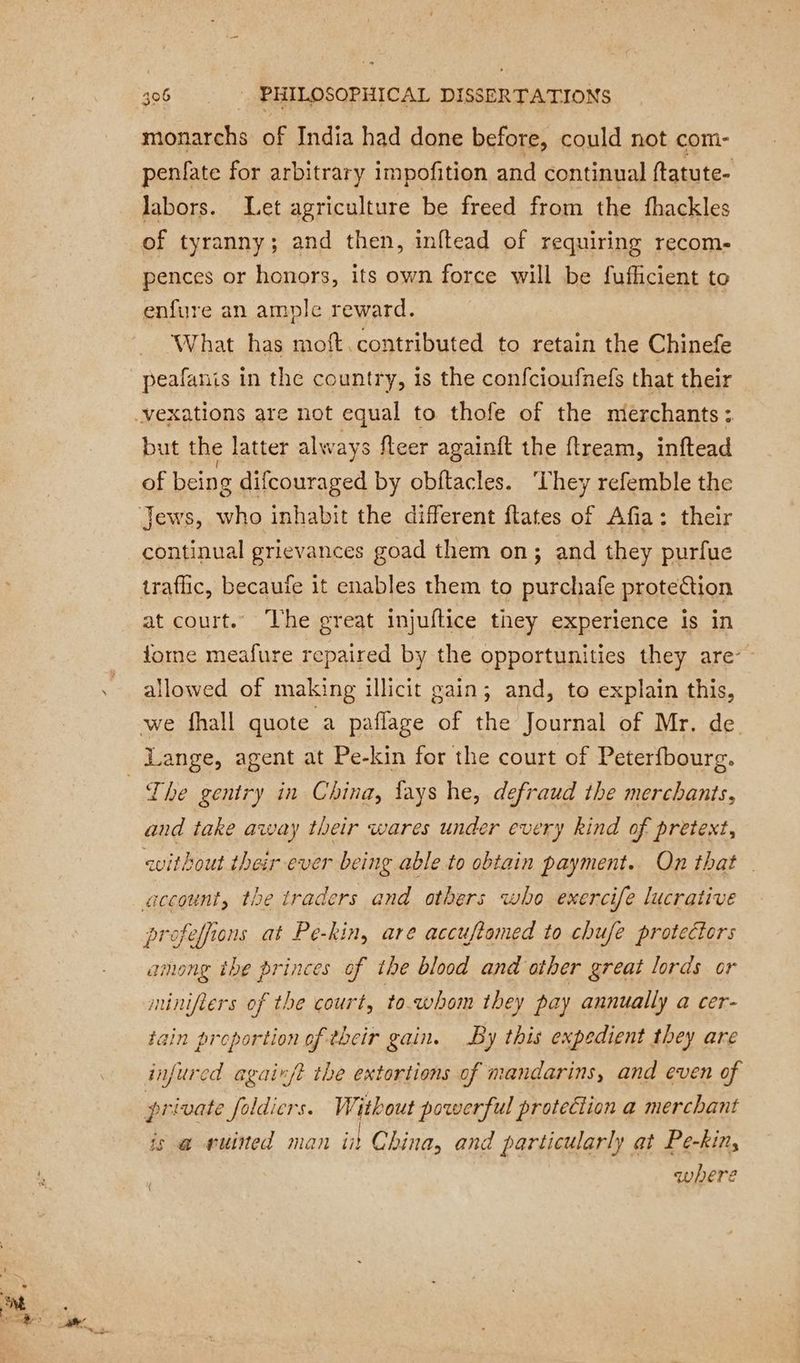 monarchs of India had done before, could not com- penfate for arbitrary impofition and continual ftatute- labors. Let agriculture be freed from the fhackles of tyranny; and then, inftead of requiring recom- pences or honors, its own force will be fufficient to enfure an ample reward. What has moft contributed to retain the Chinefe peafanis in the country, is the confcioufnefs that their but the latter always fleer againft the ftream, inftead of being difcouraged by obftacles. ‘They refemble the continual grievances goad them on; and they purfue at court. The great injuftice they experience is in forme meafure repaired by the opportunities they are-~ allowed of making illicit gain; and, to explain this, The gentry in China, fays he, defraud the merchants, and take away their wares under every kind of pretext, without their ever being able to obtain payment. On that profeffions at Pe-kin, are accuftomed to chufe protectors among the princes of the blood and other great lords or minifiers of the court, to.whom they pay annually a cer- tain proportion of their gain. By this expedient they are infured agaix/t the extortions of mandarins, and even of private foldicrs. Without powerful protection a merchant is a@ vuined man int China, and particularly at Pe-kin, where {