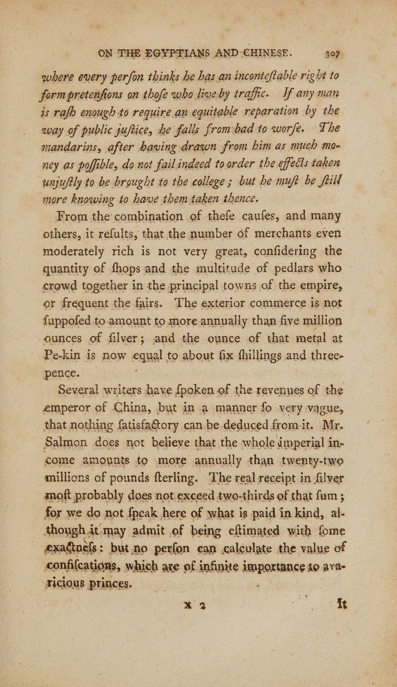 where every perfon thinks he bas an inconteftable right to form pretenfions on thofe who live by trafic. If any man is rafb enough to require an equitable reparation by the way of public juftice, he falls frombad to worfe. The mandarins, after having drawn from him as much mo- ney as poffible, do not failindeed toorder the effects taken unjufely to be brought to the college ; but be muft be frill more knowing to have them-taken thence. From the combination of thefe caufes, and many others, it refults, that the number of merchants even moderately rich is not very great, confidering the quantity of fhops and the multitude of pedlars who crowd together in the principal towns of the empire, or frequent the fairs. The exterior commerce is not fuppofed to amount to more annually than five million ounces of filver; and the ounce of that metal at Pe-kin is now equal. to about fix fhillings and three- ‘pence. Several writers have fpoken of the revenues of the emperor of China, but in a manner fo very vague, that nothing fatisfa&tory can be deduced from-it. Mr. Salmon does not believe that the whole imperial i in- come amounts to more annually than twenty-two millions of pounds fterling. The real receipt in filver moft probably does not exceed two-thirds of that fum ; for we do not fpeak here of what is paid in kind, al- though it. may admit of being eftimated with fome exadinels : but no perfon can calculate the value of confifcations, which are of infinite importance to ava- ‘Ficlous princes. x 2 | RE re