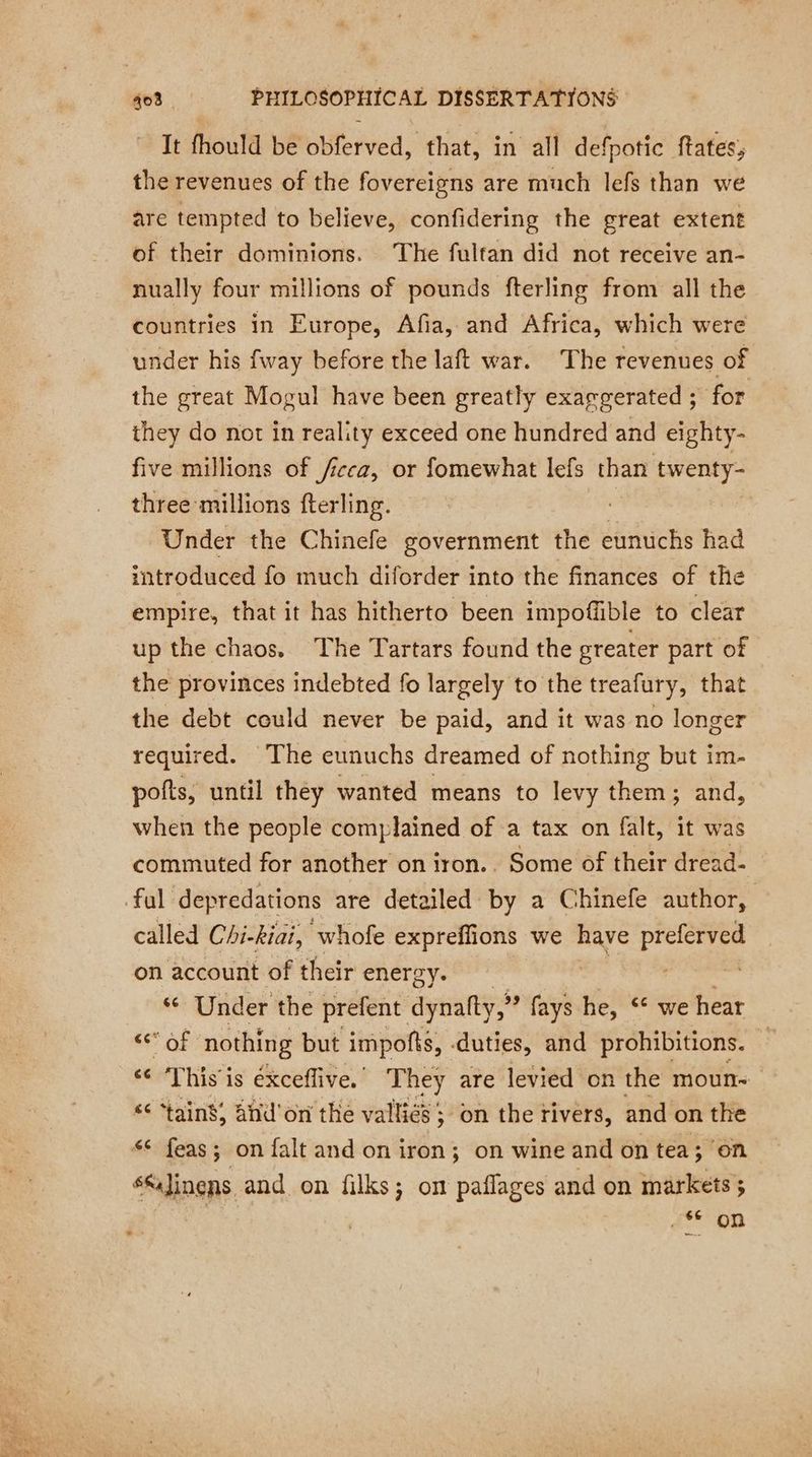 It fhould be obferved, that, in all defpotic ftates, the revenues of the fovereigns are much lefs than we are tempted to believe, confidering the great extent of their dominions. ‘The fultan did not receive an- nually four millions of pounds fterling from all the countries in Europe, Afia, and Africa, which were under his fway before the laft war. The revenues of the great Mogul have been greatly exargerated ; for they do not in reality exceed one hundred and eighty- five millions of /icca, or fomewhat lefs than twenty- three millions fterling. Under the Chinefe government the eunuchs had introduced fo much diforder into the finances of the empire, that it has hitherto been impoffible to clear up the chaos. The Tartars found the greater part of the provinces indebted fo largely to the treafury, that the debt could never be paid, and it was no longer required. The eunuchs dreamed of nothing but im- pofts, until they wanted means to levy them; and, when the people complained of a tax on falt, it was commuted for another on iron.. Some of their dread- fal depredations are detailed by a Chinefe author, called Chi-kiai, whofe expreffions we have seeks: on account of their energy. ‘ Under the prefent dynalty,” fays he, ** we hear LR nothing but impofts, duties, and prohibitions. — «6 ‘This is éxceflive. They are levied on the moun- “¢ ‘tain’; and'on the valliés ; ; on the rivers, and on the *¢* feas; on falt and on iron; on wine and on tea; on SSJinens and on filks; on paflages and on markets; 66 on