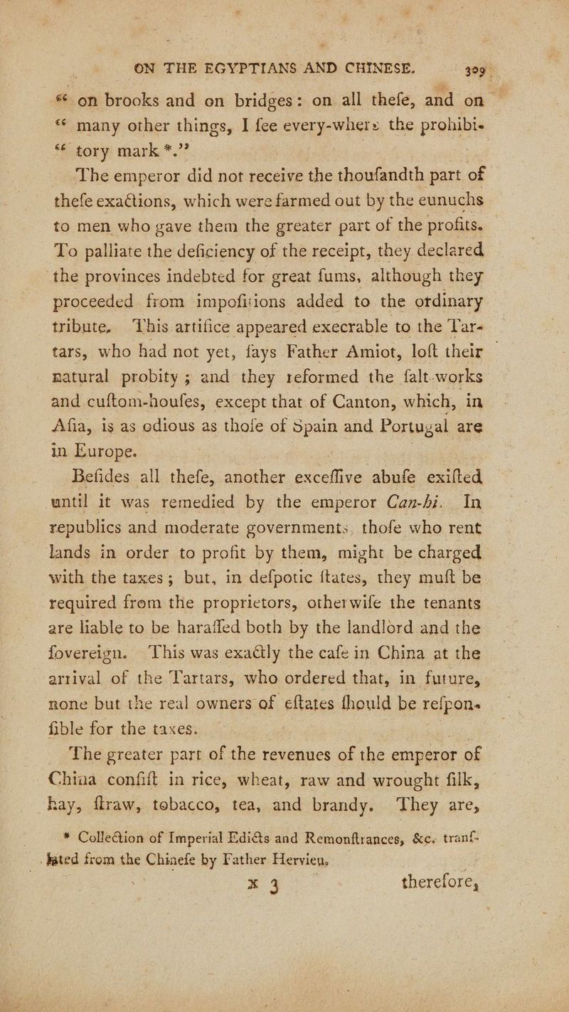 *¢ on brooks and on bridges: on all thefe, and on ‘ many other things, I fee every-whers the prohibi- “© tory mark *.” Ch | | The emperor did not receive the thoufandth part of thefe exactions, which were farmed out by the eunuchs to men who gave them the greater part of the profits. To palliate the deficiency of the receipt, they declared the provinces indebted for great fums, although they proceeded from impofitions added to the ordinary tribute, This artifice appeared execrable to the Tar tars, who had not yet, fays Father Amiot, loft their | natural probity ; and they reformed the falt vas and cuftom-houfes, except that of Canton, which, Afia, is as edious as thofe of ii and Portug al are in Europe. Befides all thefe, another ie abufe exifted until it was remedied by the emperor Can-hi. In republics and moderate governments, thofe who rent lands in order to profit by them, might be charged with the taxes; but, in defpotic ftates, they muft be required from the proprietors, otherwife the tenants are liable to be haraffed both by the landlord and the fovereign. This was exaétly the cafe in China at the arrival of the Tartars, who ordered that, in future, none but the real owners of eftates fhould be refpon. fible for the taxes. The greater part of the revenues of the emperor of China confift in rice, wheat, raw and wrought filk, hay, ffraw, tobacco, tea, and brandy. ‘They are, * Colleétion of Imperial Ediéts and Remonftrances, &c. tranf- ‘lstes from the Chinefe by Father Hervieu