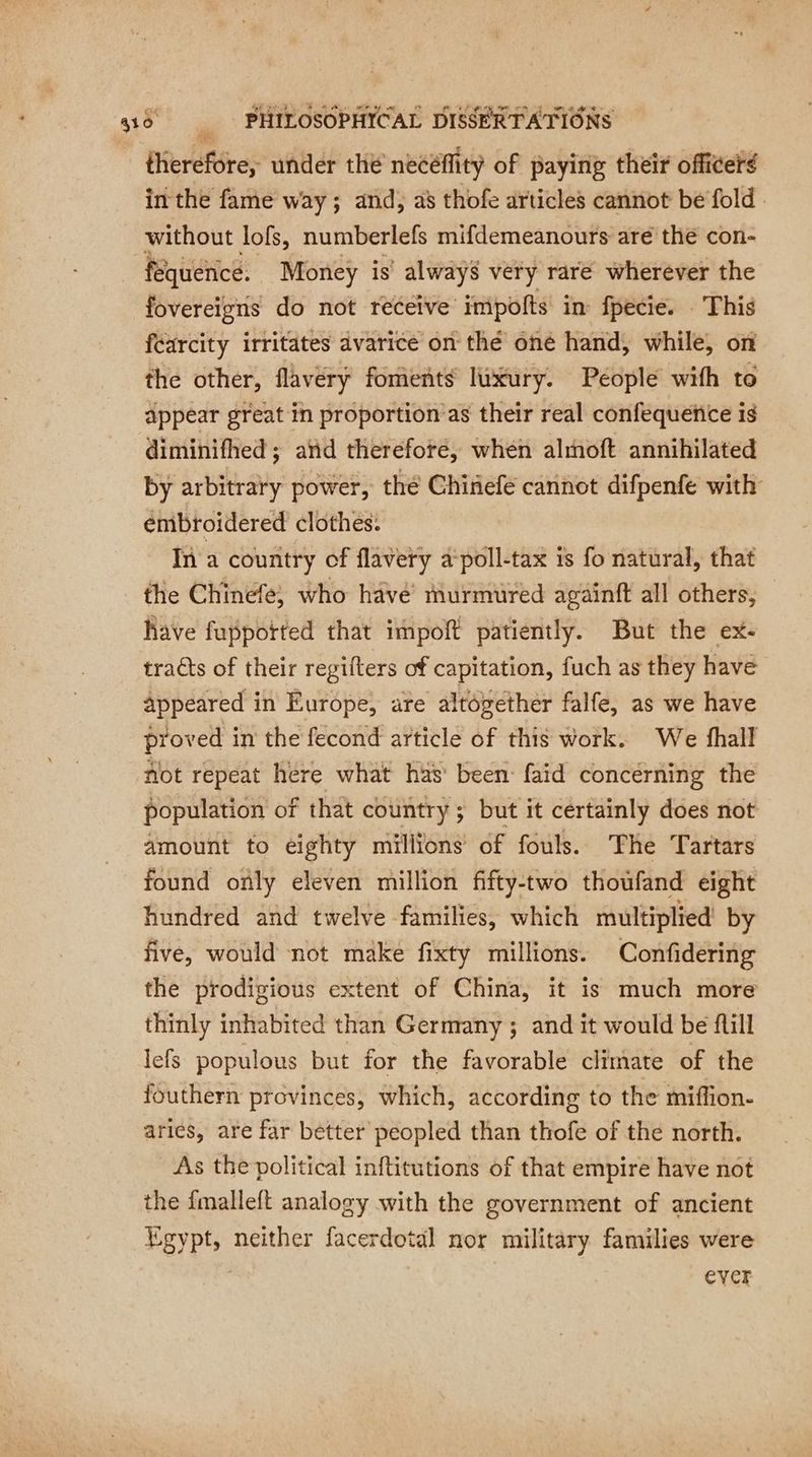 therefore, under the necéflity of paying their officeré in the fame way; and, a’ thofe articles cannot be fold without lofs, numberlefs mifdemeanours are the con- fequence. Money is’ always very rare wherever the fovereigns do not receive impoits in fpecie. This fearcity irritates avarice on thé one hand, while, on the other, flavery foments luxury. People wifh to appear great in proportion as their real confequence is diminifhed ; atid therefore, when alrnoft annihilated by arbitrary power, thé Chinefe cannot difpenfe with énibroidered clothes: In a country of flavery 4 poll-tax is fo natural, that the Chinefe, who have’ murmured againft all others, Rave fuppotted that impoft patiently. But the ex- tracts of their regifters of capitation, fuch as they have appeared in Europe, are altogether falfe, as we have proved in the fecond article of this work. We fhall not repeat here what has been faid concerning the population of that country; but it certainly does not amount to eighty millions of fouls. The Tartars found only eleven million fifty-two thoufand eight hundred and twelve families, which multiplied by five, would not make fixty millions. Confidering the prodigious extent of China, it is much more thinly inhabited than Germany ; and it would be fill lefs populous but for the favorable climate of the {outhern provinces, which, according to the miffion- aries, are far better peopled than thofe of the north. As the political inftitutions of that empire have not the {malleft analogy with the government of ancient Egypt, neither facerdotal nor military families were ever