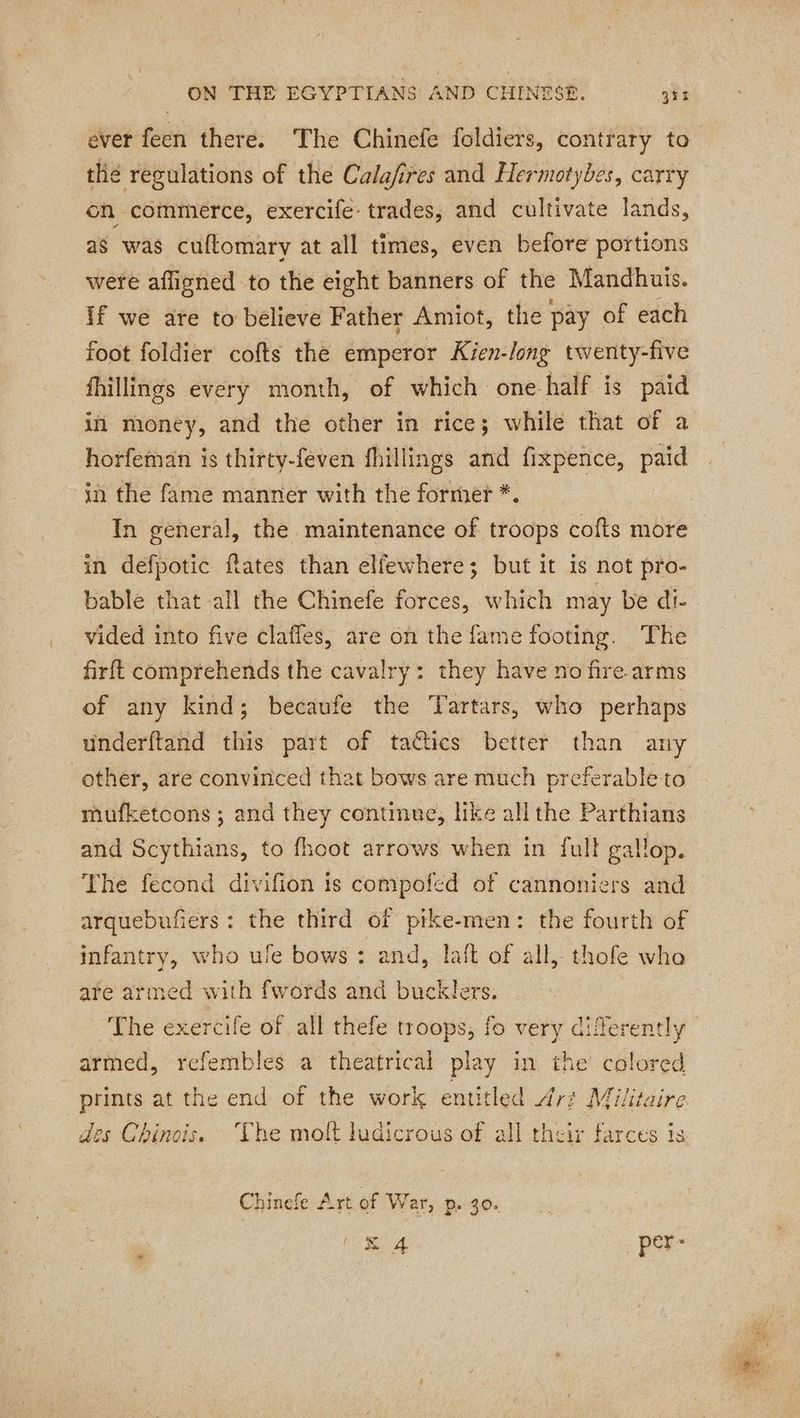 ever feen there. The Chinefe foldiers, contrary to thé regulations of the Calafires and Hermotybes, carry on commerce, exercife: trades, and cultivate lands, as was cuftomary at all times, even before portions were affigned to the eight banners of the Mandhuis. if we are to believe Father Amiot, the pay of each foot foldier cofts the emperor Kien-/ong twenty-five fhillings every month, of which one half is paid in money, and the other in rice; while that of a horfeman is thirty-feven fhillings and fixpence, paid in the fame manner with the former *. In general, the maintenance of troops cofts more in defpotic fates than elfewhere; but it is not pro- bable that all the Chinefe forces, which may be di- vided into five claffes, are on the fame footing. The firft comprehends the cavalry: they have no fire. arms of any kind; becaufe the Tartars, who perhaps underftand this part of tactics better than any mufketcons ; and they continue, like all the Parthians and Scythians, to fhoot arrows when in full gallop. The fecond divifion is compofed of cannoniers and arquebufiers: the third of pike-men: the fourth of infantry, who ule bows : and, laft of all, thofe who are armed with fwords and bucklers. The exercife of all thefe troops, fo very differently armed, refembles a theatrical play in the colored Chinefe Art of War, p. 30. = 4 _ per-