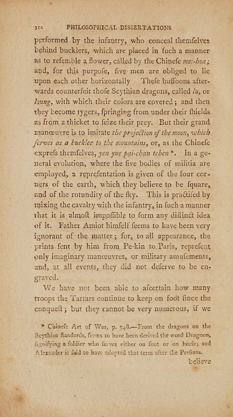 performed by the infantry, who conceal themfelves behind bucklers, which are placed in fuch a manner as to refemble a flower, called by the Chinefe mei-boa ; and, for this purpofe, five: men are obliged to lie upon each other horizontally | Thefe buffoons after- wards counterfeit thofe Scythian dragons, called /u, or Joung, with which their colors are covered; and then they become tygers, fpringing from under their fhields as from a thicket to feize their prey. But their grand manceuyre is to imitate the projection of the moon, which neral evolution, where the five bodies of militia are employed, a reprefentation is given of the four cor- ners of the earth, which they believe to be fquare, and of the rotundity of the fky. This is practifed by mixing the cavalry with the infantry, in f uch a manner that it is almoft impoflible to form any diflin@ idea of it. Father Amiot himfelf feems to have been very ignorant of-the. matter; for, to all appearance, the prints fent by him from Pe-kin to Paris, reprefent only imaginary manceuvres, or military amufements, and, at all events, they did not. deferve to be en- graved. We have not been abie to afcertain how many troops the Tartars continue to keep on foot fince the conquelt ; but they cannot be very numerous, H we * Chinefe Art of War, p. 348.—From the dragons on the Scythian flandards, feems to have been derived the word Dragoon, fiznifying a foldier who ferves either on foot or on horfes. and Alexander is faid to haye adopted that term after the Perfians. ? believe eo